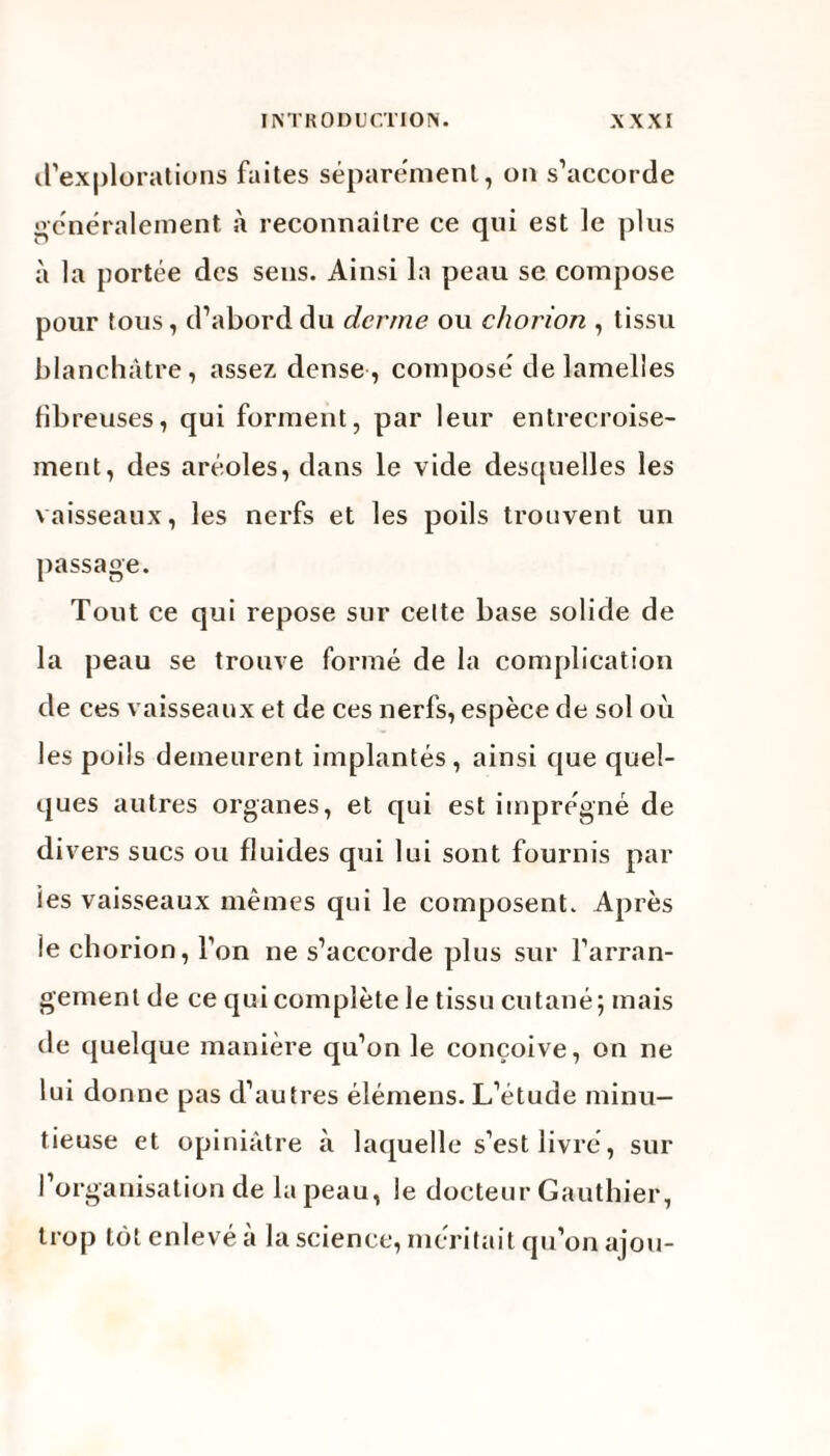 d’explorations faites séparément, on s’accorde généralement à reconnaître ce qui est le plus à la portée des sens. Ainsi la peau se compose pour tous, d’abord du derme, ou chorion , tissu blanchâtre, assez dense, composé de lamelles fibreuses, qui forment, par leur entrecroise¬ ment, des aréoles, dans le vide descjuelles les vaisseaux, les nerfs et les poils trouvent un passage. Tout ce qui repose sur celte base solide de la peau se trouve formé de la complication de ces vaisseaux et de ces nerfs, espèce de sol où les poils demeurent implantés, ainsi que quel¬ ques autres organes, et qui est imprégné de di\ ers sucs ou fluides qui lui sont fournis par les vaisseaux mêmes qui le composent. Après le chorion, l’on ne s’accorde plus sur l’arran¬ gement de ce qui complète le tissu cutané; mais de quelque manière qu’on le conçoive, on ne lui donne pas d’autres élémens. L’étude minu¬ tieuse et opiniâtre à laquelle s’est livré, sur l’organisation de la peau, le docteur Gauthier, trop tôt enlevé à la science, méritait qu’on ajou-