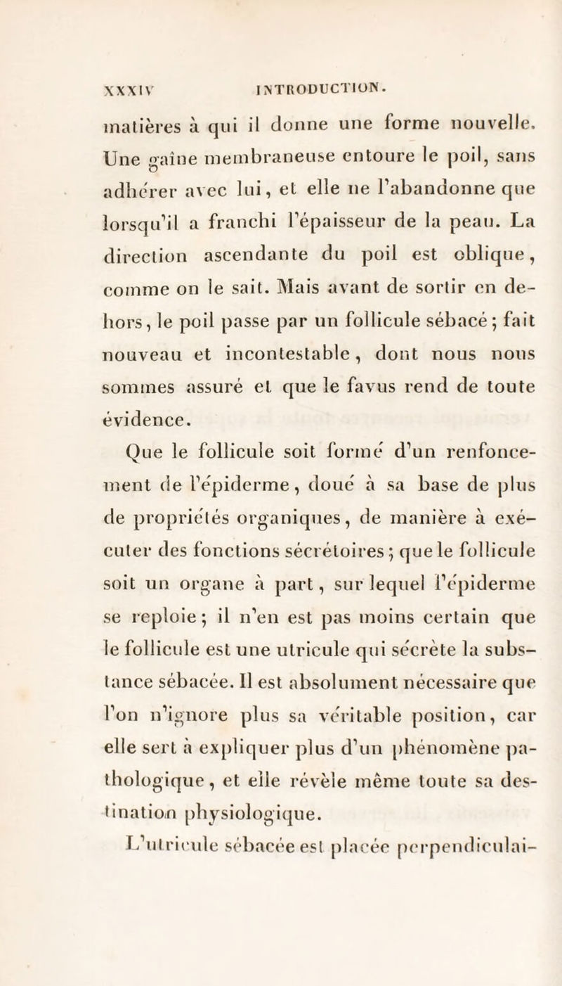 matières à qui il donne une forme nouvelle. Une o-aîne membraneuse entoure le poil, sans adhérer avec lui, et elle ne l'abandonne que lorsqu'il a franchi l’épaisseur de la peau. La direction ascendante du poil est oblique, comme on le sait. Mais avant de sortir en de¬ hors , le poil passe par un follicule sébacé ; fait nouveau et incontestable, dont nous nous sommes assuré et que le favus rend de toute évidence. Que le follicule soit formé d’un renfonce¬ ment de l’épiderme, doué à sa base de plus de propriétés organiques, de manière à exé¬ cuter des fonctions sécrétoires ; que le follicule soit un organe à part, sur lequel l’épiderme se reploie ; il n’en est pas moins certain que le follicule est une utricule qui sécrète la subs¬ tance sébacée. Il est absolument nécessaire que l’on n’ignore plus sa véritable position, car elle sert à expliquer plus d’un phénomène pa¬ thologique, et elle révèle même toute sa des¬ tination physiologique. L utricule sébacée est placée perpendiculai-