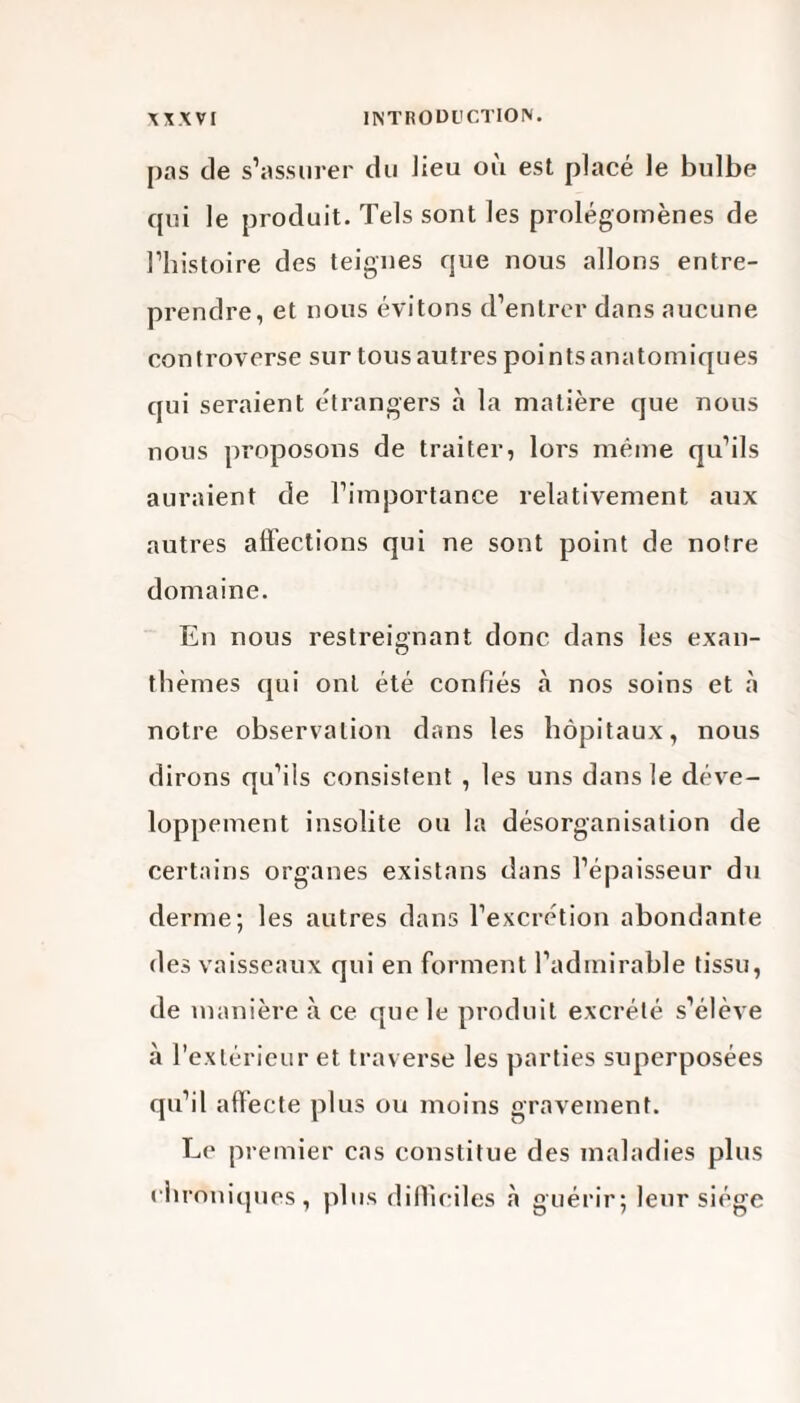 pas de s’assurer du lieu ou est placé le bulbe qui le produit. Tels sont les prolégomènes de l’histoire des teignes que nous allons entre¬ prendre, et nous évitons d’entrer dans aucune controverse sur tous autres points anatomiques qui seraient étrangers à la matière que nous nous proposons de traiter, lors même qu’ils auraient de l’importance relativement aux autres affections qui ne sont point de notre domaine. En nous restreignant donc dans les exan¬ thèmes qui ont été confiés à nos soins et à notre observation dans les hôpitaux, nous dirons qu’ils consistent , les uns dans le déve¬ loppement insolite ou la désorganisation de certains organes existans dans l’épaisseur du derme; les autres dans l’excrétion abondante des vaisseaux qui en forment l’admirable tissu, de manière à ce que le produit excrété s’élève à l’extérieur et traverse les parties superposées qu’il affecte plus ou moins gravement. Le premier cas constitue des maladies plus chroniques, plus difficiles à guérir; leur siège