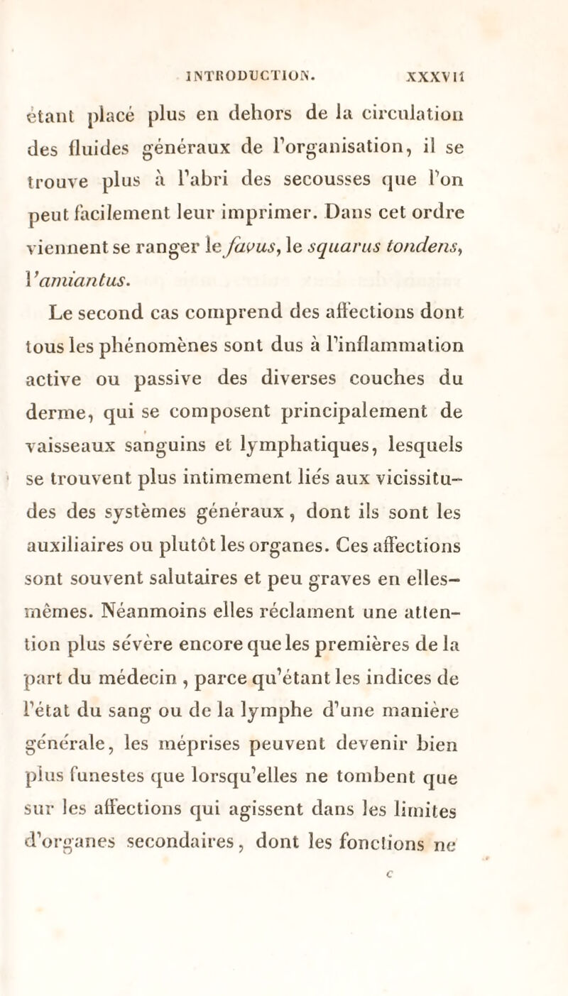 étant placé plus en dehors de la circulation des fluides généraux de l'organisation, il se trouve plus à l’abri des secousses que Ton peut facilement leur imprimer. Dans cet ordre viennent se ranger 1 e favus, le squarus tondens, Y amiantus. Le second cas comprend des affections dont tous les phénomènes sont dus à l’inflammation active ou passive des diverses couches du derme, qui se composent principalement de vaisseaux sanguins et lymphatiques, lesquels se trouvent plus intimement lies aux vicissitu¬ des des systèmes généraux, dont ils sont les auxiliaires ou plutôt les organes. Ces affections sont souvent salutaires et peu graves en elles- rnêmes. Néanmoins elles réclament une atten¬ tion plus sévère encore que les premières de la part du médecin , parce qu’étant les indices de l’état du sang ou de la lymphe d’une manière générale, les méprises peuvent devenir bien plus funestes que lorsqu’elles ne tombent que sur les affections qui agissent dans les limites d’organes secondaires, dont les fondions ne