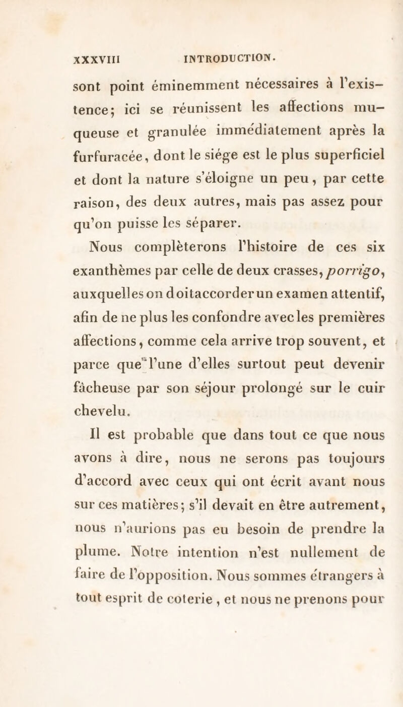 sont point éminemment nécessaires à l'exis¬ tence; ici se réunissent les affections mu¬ queuse et granulée immédiatement après la furfuracée, dont le siège est le plus superficiel et dont la nature s’éloigne un peu, par cette raison, des deux autres, mais pas assez pour qu’on puisse les séparer. Nous compléterons l’histoire de ces six exanthèmes par celle de deux crasses, porrigo, auxquelles on doitaccorderun examen attentif, afin de ne plus les confondre avec les premières affections, comme cela arrive trop souvent, et parce que l’une d’elles surtout peut devenir fâcheuse par son séjour prolongé sur le cuir chevelu. Il est probable que dans tout ce que nous avons à dire, nous ne serons pas toujours d’accord avec ceux qui ont écrit avant nous sur ces matières; s’il devait en être autrement, nous n’aurions pas eu besoin de prendre la plume. Notre intention n’est nullement de faire de l’opposition. Nous sommes étrangers à tout esprit de coterie , et nous ne prenons pour