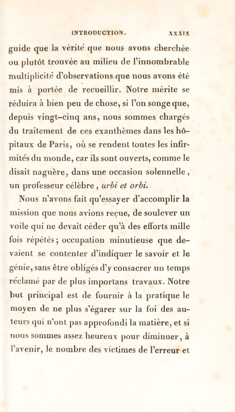 guide que la vérité' que nous avons cherchée ou plutôt trouvée au milieu de l’innombrable multiplicité d’observations que nous avons été mis à portée de recueillir. Notre mérite se réduira à bien peu de chose, si l’on songe que, depuis vingt-cinq ans, nous sommes chargés du traitement de ces exanthèmes dans les hô¬ pitaux de Paris, où se rendent toutes les infir¬ mités du monde, car ils sont ouverts, comme le disait naguère, dans une occasion solennelle , un professeur célèbre , urbi et orbi. Nous n’avons fait qu’essayer d’accomplir la mission que nous avions reçue, de soulever un voile qui ne devait céder qu’à des efforts mille fois répétés ; occupation minutieuse que de¬ vaient se contenter d’indiquer le savoir et le génie, sans être obligés d’y consacrer un temps réclamé par de plus importans travaux. Notre but principal est de fournir à la pratique le moyen de ne plus s’égarer sur la foi des au¬ teurs qui n’ont pas approfondi la matière, et si nous sommes assez heureux pour diminuer, à l’avenir, le nombre des victimes de l’erreur et