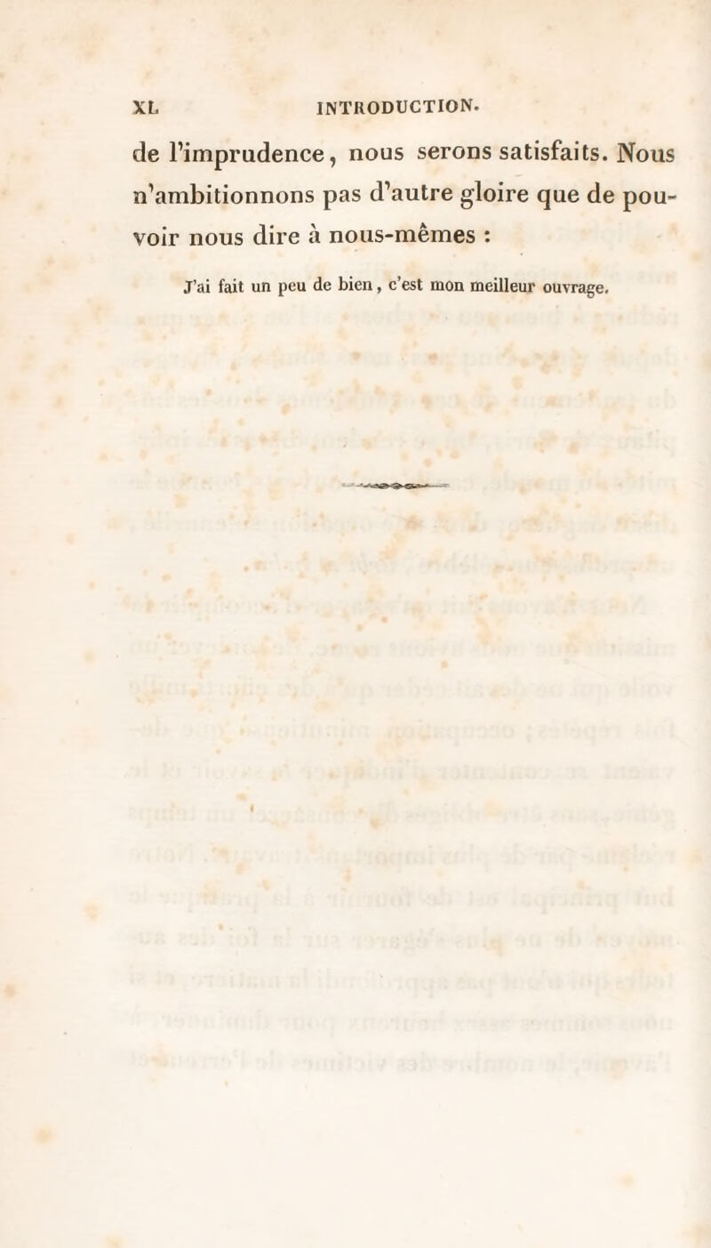 de l’imprudence, nous serons satisfaits. Nous n’ambitionnons pas d’autre gloire que de pou¬ voir nous dire à nous-mêmes : J’ai fait un peu de bien, c’est mon meilleur ouvrage.