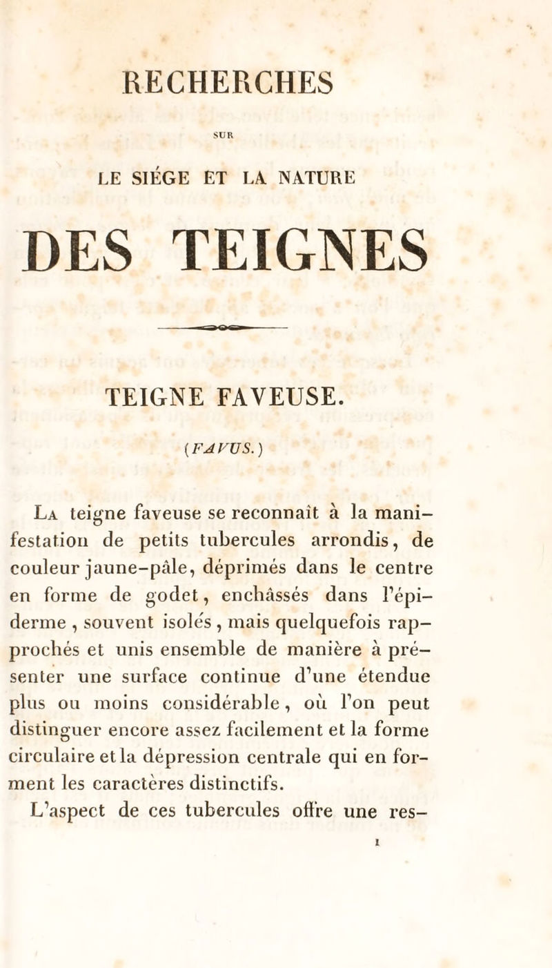 RECHERCHES SUR LE SIEGE ET LA NATURE DES TEIGNES TEIGNE FAYEUSE. {F J VU S.) La teigne faveuse se reconnaît à la mani¬ festation de petits tubercules arrondis, de couleur jaune-pâle, déprimés dans le centre en forme de godet, enchâssés dans l’épi¬ derme , souvent isolés , mais quelquefois rap¬ prochés et unis ensemble de manière à pré¬ senter une surface continue d’une étendue plus ou moins considérable, où l’on peut distinguer encore assez, facilement et la forme circulaire et la dépression centrale qui en for¬ ment les caractères distinctifs. L’aspect de ces tubercules offre une res-