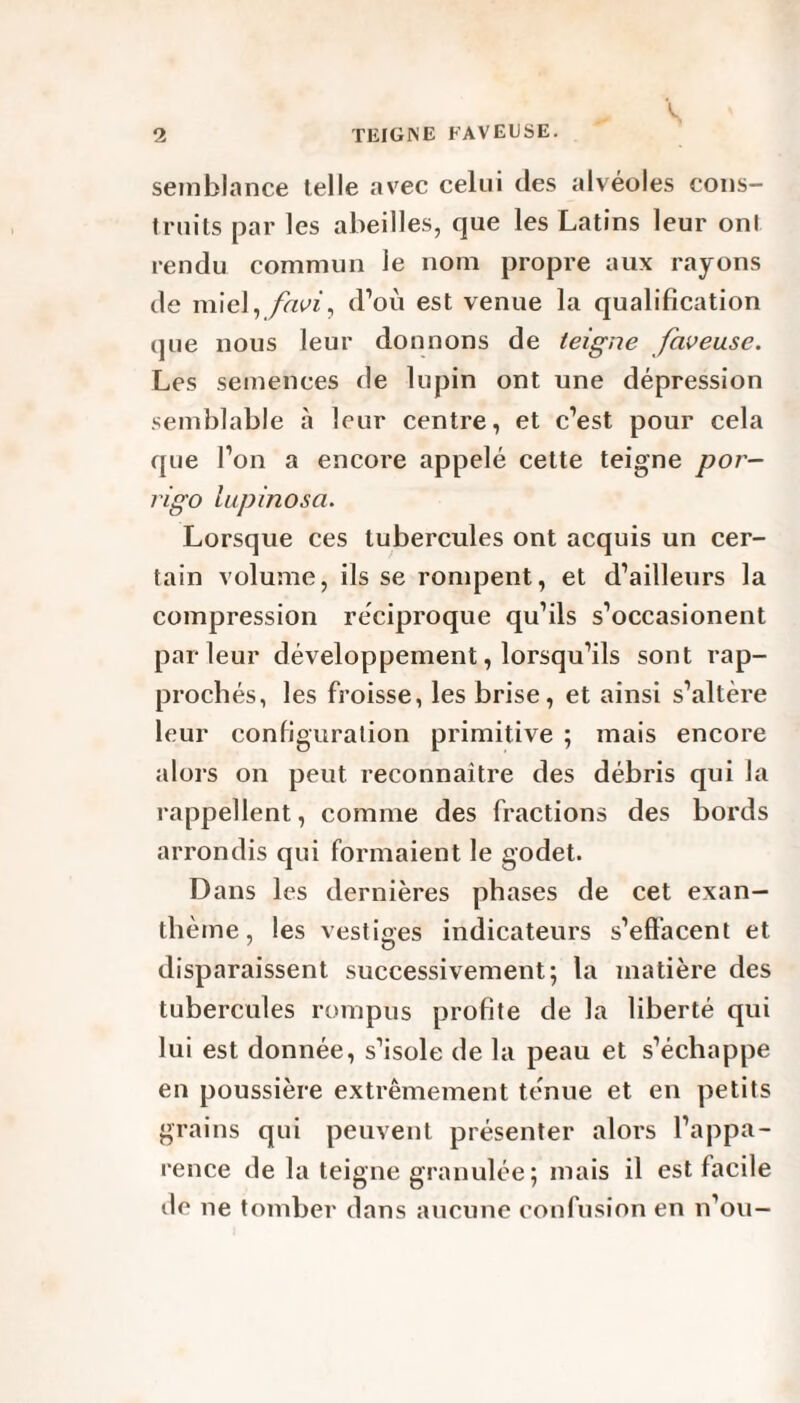 ~ S ' 2 TEIGNE FAVEUSE. semblance telle avec celui des alvéoles cons¬ truits par les abeilles, que les Latins leur ont rendu commun le nom propre aux rayons de miel,favi, d’où est venue la qualification que nous leur donnons de teigne faveu.se. Les semences de lupin ont une dépression semblable à leur centre, et c’est pour cela que l’on a encore appelé cette teigne por- rigo ïupinosa. Lorsque ces tubercules ont acquis un cer¬ tain volume, ils se rompent, et d’ailleurs la compression réciproque qu’ils s’occasionent parleur développement, lorsqu’ils sont rap¬ prochés, les froisse, les brise, et ainsi s’altère leur configuration primitive ; mais encore alors on peut reconnaître des débris qui la rappellent, comme des fractions des bords arrondis qui formaient le godet. Dans les dernières phases de cet exan¬ thème, les vestiges indicateurs s’effacent et disparaissent successivement; la matière des tubercules rompus profite de la liberté qui lui est donnée, s’isole de la peau et s’échappe en poussière extrêmement ténue et en petits grains qui peuvent présenter alors l’appa¬ rence de la teigne granulée; mais il est facile de ne tomber dans aucune confusion en n’ou—