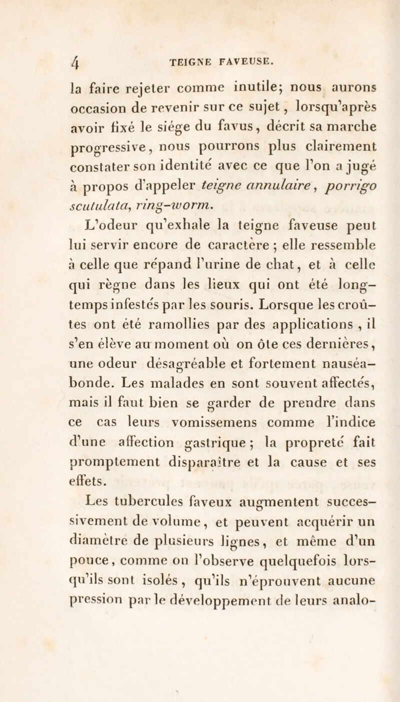 la faire rejeter comme inutile; nous aurons occasion de revenir sur ce sujet, lorsqu’après avoir fixé le siège du favus, décrit sa marche progressive, nous pourrons plus clairement constater son identité' avec ce que l’on a jugé à propos d’appeler teigne annulaire, porrigo scutulcita, ring-worm. L’odeur qu’exhale la teigne faveuse peut lui servir encore de caractère ; elle ressemble à celle que répand l’urine de chat, et à celle qui règne dans les lieux qui ont été long¬ temps infestés par les souris. Lorsque les croû¬ tes ont été ramollies par des applications , il s’en élève au moment où on ôte ces dernières, une odeur désagréable et fortement nauséa¬ bonde. Les malades en sont souvent affectés, mais il faut bien se garder de prendre dans ce cas leurs vomissemens comme l’indice d’une affection gastrique ; la propreté fait promptement disparaître et la cause et ses effets. Les tubercules faveux augmentent succès- sivement de volume, et peuvent acquérir un diamètre de plusieurs lignes, et même d’un pouce, comme on l’observe quelquefois lors¬ qu’ils sont isolés, qu’ils n’éprouvent aucune pression parle développement de leurs analo-