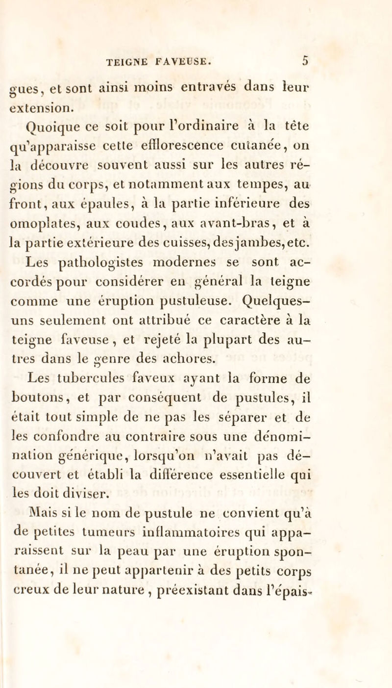 eues, et sont ainsi moins entravés dans leur O ' extension. Quoique ce soit pour l’ordinaire à la tête qu’apparaisse cette efflorescence cutanée, on la découvre souvent aussi sur les autres ré¬ gions du corps, et notamment aux tempes, au front, aux épaules, à la partie inférieure des omoplates, aux coudes, aux avant-bras, et à la partie extérieure des cuisses, des jambes, etc. Les pathologistes modernes se sont ac¬ cordés pour considérer en général la teigne comme une éruption pustuleuse. Quelques- uns seulement ont attribué ce caractère à la teigne faveuse , et rejeté la plupart des au¬ tres dans le genre des achores. Les tubercules faveux ayant la forme de boutons, et par conséquent de pustules, il était tout simple de ne pas les séparer et de les confondre au contraire sous une dénomi¬ nation générique, lorsqu’on n’avait pas dé¬ couvert et établi la différence essentielle qui les doit diviser. Mais si le nom de pustule ne convient qu’à de petites tumeurs inflammatoires qui appa¬ raissent sur la peau par une éruption spon¬ tanée, il ne peut appartenir à des petits corps creux de leur nature , préexistant dans l’épais-