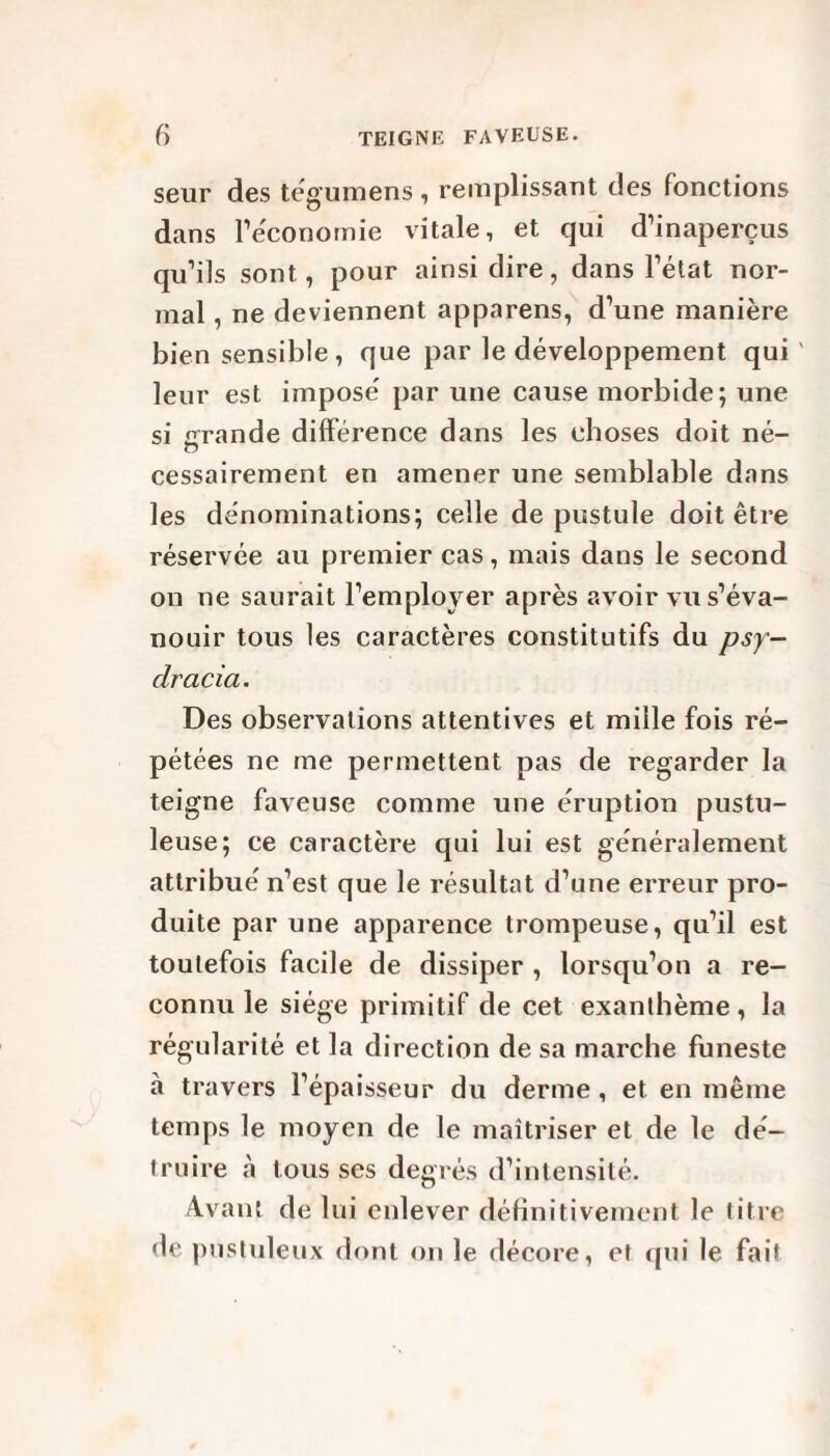 seur des tégumens , remplissant des fonctions dans 1’ëconomie vitale, et qui d’inaperçus qu’ils sont, pour ainsi dire, dans l’état nor¬ mal , ne deviennent apparens, d’une manière bien sensible , que par le développement qui' leur est impose' par une cause morbide; une si grande différence dans les choses doit né- cessairement en amener une semblable dans les dénominations; celle de pustule doit être réservée au premier cas, mais dans le second on ne saurait l’employer après avoir vu s’éva¬ nouir tous les caractères constitutifs du psy- clracia. Des observations attentives et mille fois ré¬ pétées ne me permettent pas de regarder la teigne faveuse comme une éruption pustu¬ leuse; ce caractère qui lui est généralement attribué n’est que le résultat d’une erreur pro¬ duite par une apparence trompeuse, qu’il est toutefois facile de dissiper , lorsqu’on a re¬ connu le siège primitif de cet exanthème, la régularité et la direction de sa marche funeste à travers l’épaisseur du derme, et en même temps le moyen de le maîtriser et de le dé¬ truire à tousses degrés d’intensité. Avant de lui enlever définitivement le titre <le pustuleux dont on le décore, et qui le fait