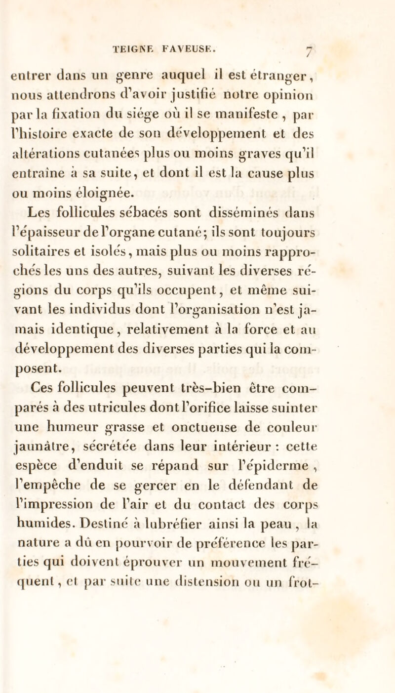 / entrer dans un genre auquel il est étranger, nous attendrons d’avoir justifié notre opinion par la fixation du siège où il se manifeste , par l’histoire exacte de son développement et des altérations cutanées plus ou moins graves qu’il entraine à sa suite, et dont il est la cause plus ou moins éloignée. Les follicules sébacés sont disséminés dans l’épaisseur de l’organe cutané; ils sont toujours solitaires et isolés, mais plus ou moins rappro¬ chés les uns des autres, suivant les diverses ré¬ gions du corps qu’ils occupent, et même sui¬ vant les individus dont l’organisation n’est ja¬ mais identique, relativement à la force et au développement des diverses parties qui la com¬ posent. Ces follicules peuvent très-bien être com¬ parés à des utricules dont l’orifice laisse suinter une humeur grasse et onctueuse de couleur jaunâtre, sécrétée dans leur intérieur: cette espèce d’enduit se répand sur l’épiderme , l’empêche de se gercer en le défendant de l’impression de l’air et du contact des corps humides. Destiné à lubréfier ainsi la peau , la nature a dû en pourvoir de préférence les par¬ ties qui doivent éprouver un mouvement fré¬ quent , et par suite une distension ou un frot-