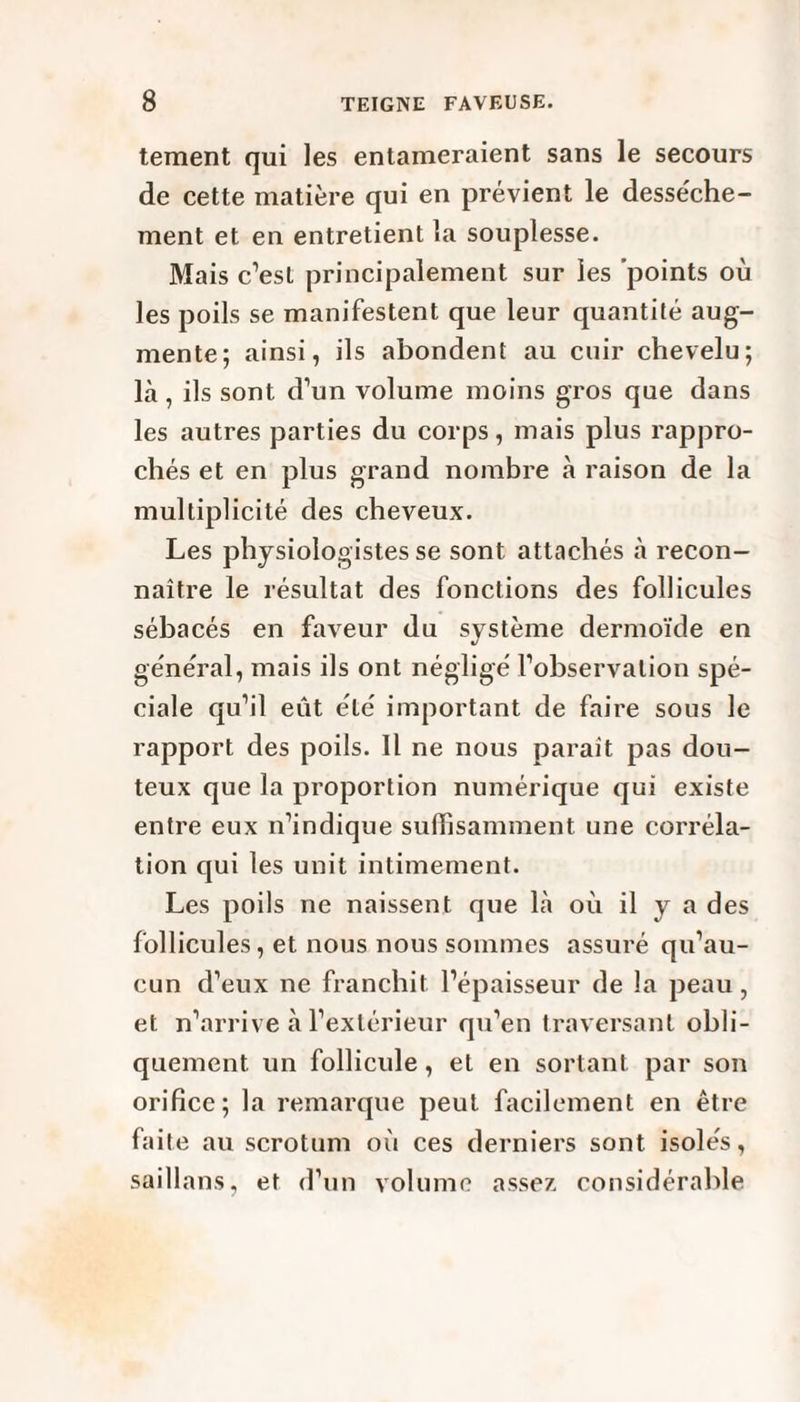 tement qui les entameraient sans le secours de cette matière qui en prévient le desse'che- ment et en entretient la souplesse. Mais c’est principalement sur les points où les poils se manifestent que leur quantité aug¬ mente; ainsi, ils abondent au cuir chevelu; là , ils sont d’un volume moins gros que dans les autres parties du corps, mais plus rappro¬ chés et en plus grand nombre à raison de la multiplicité des cheveux. Les physiologistes se sont attachés à recon¬ naître le résultat des fonctions des follicules sébacés en faveur du système dermoïde en général, mais ils ont négligé l’observation spé¬ ciale qu’il eût été important de faire sous le rapport des poils. Il ne nous paraît pas dou¬ teux que la proportion numérique qui existe entre eux n’indique suffisamment une corréla¬ tion qui les unit intimement. Les poils ne naissent que là où il y a des follicules, et nous nous sommes assuré qu’au¬ cun d’eux ne franchit l’épaisseur de la peau, et n’arrive à l’extérieur qu’en traversant obli¬ quement un follicule, et en sortant par son orifice; la remarque peut facilement en être faite au scrotum où ces derniers sont isolés, saillans, et d’un volume assez considérable