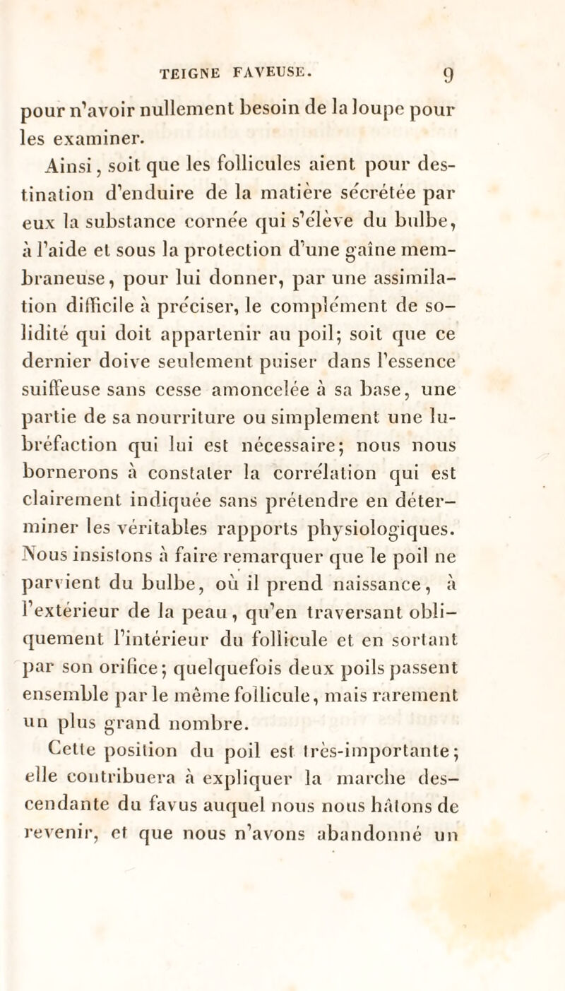 pour n’avoir nullement besoin de la loupe pour les examiner. Ainsi, soit que les follicules aient pour des¬ tination d’enduire de la matière secrétée par eux la substance cornée qui s’élève du bulbe, à l’aide et sous la protection d’une gaine mem¬ braneuse, pour lui donner, par une assimila¬ tion difficile à préciser, le complément de so¬ lidité qui doit appartenir au poil; soit que ce dernier doive seulement puiser dans l’essence suiffeuse sans cesse amoncelée à sa base, une partie de sa nourriture ou simplement une lu- bréfaction qui lui est nécessaire; nous nous bornerons à constater la corrélation qui est clairement indiquée sans prétendre en déter¬ miner les véritables rapports physiologiques. Nous insistons à faire remarquer que le poil ne parvient du bulbe, où il prend naissance, à l’extérieur de la peau, qu’en traversant obli¬ quement l’intérieur du follicule et en sortant par son orifice; quelquefois deux poils passent ensemble parle même follicule, mais rarement un plus grand nombre. Cette position du poil est très-importante; elle contribuera à expliquer la marche des¬ cendante du favus auquel nous nous hâtons de revenir, et que nous n’avons abandonné un