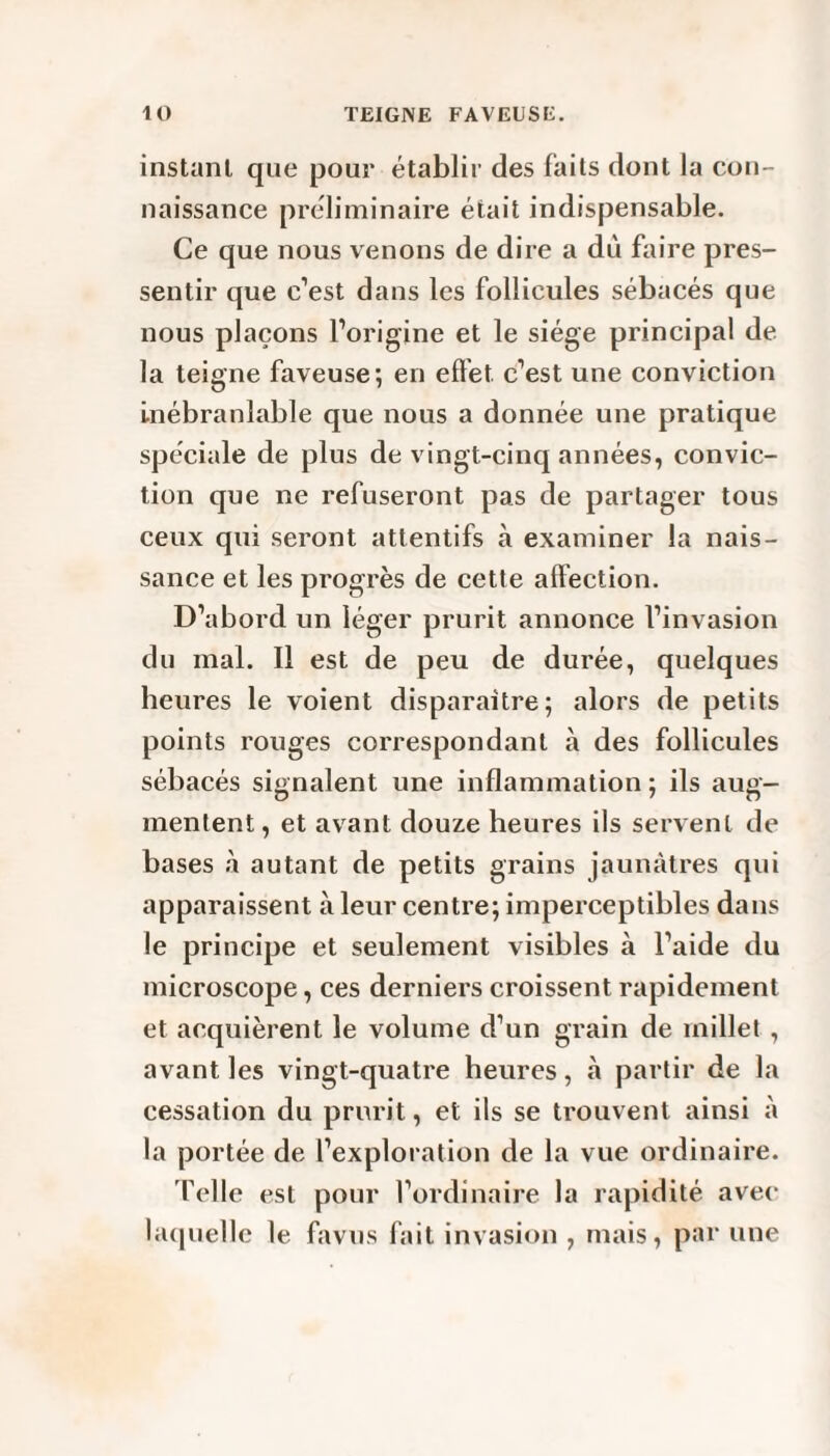 instant que pour établir des faits dont la con¬ naissance préliminaire était indispensable. Ce que nous venons de dire a dù faire pres¬ sentir que c’est dans les follicules sébacés que nous plaçons l’origine et le siège principal de la teigne faveuse; en effet c’est une conviction inébranlable que nous a donnée une pratique spéciale de plus de vingt-cinq années, convic¬ tion que ne refuseront pas de partager tous ceux qui seront attentifs à examiner la nais¬ sance et les progrès de cette affection. D’abord un léger prurit annonce l’invasion du mal. Il est de peu de durée, quelques heures le voient disparaître; alors de petits points rouges correspondant à des follicules sébacés signalent une inflammation ; ils aug¬ mentent , et avant douze heures ils servent de bases à autant de petits grains jaunâtres qui apparaissent à leur centre; imperceptibles dans le principe et seulement visibles à l’aide du microscope, ces derniers croissent rapidement et acquièrent le volume d’un grain de millet , avant les vingt-quatre heures, à partir de la cessation du prurit, et ils se trouvent ainsi à la portée de l’exploration de la vue ordinaire. Telle est pour l’ordinaire la rapidité avec laquelle le favus fait invasion , mais, par une