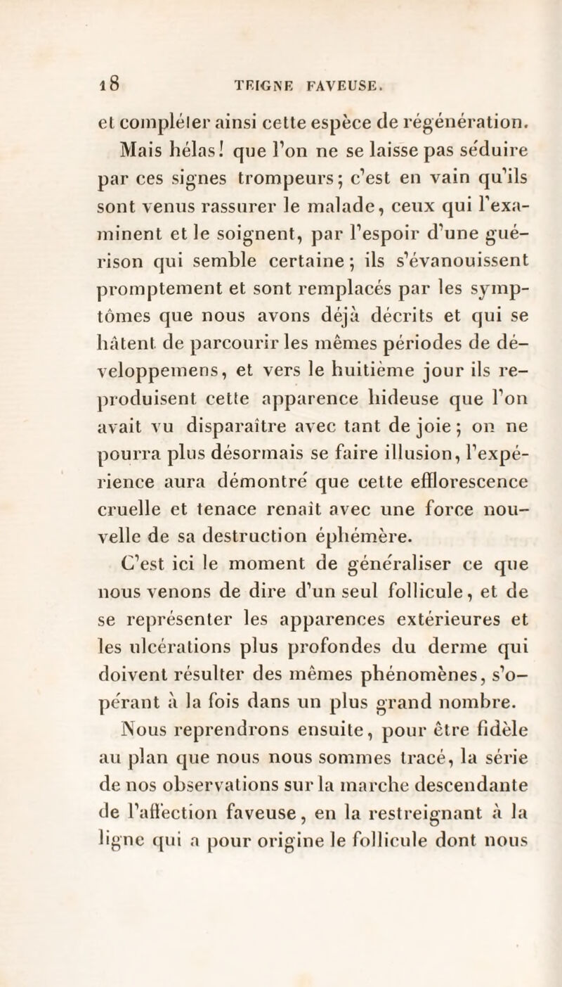 el compléter ainsi cette espèce de régénération. Mais hélas! que l’on ne se laisse pas séduire par ces signes trompeurs; c’est en vain qu’ils sont venus rassurer le malade, ceux qui l’exa¬ minent et le soignent, par l’espoir d'une gué¬ rison qui semble certaine; ils s’évanouissent promptement et sont remplacés par les symp¬ tômes que nous avons déjà décrits et qui se hâtent de parcourir les mêmes périodes de dé- veloppemens, et vers le huitième jour ils re¬ produisent cette apparence hideuse que l’on avait vu disparaître avec tant de joie ; on ne pourra plus désormais se faire illusion, l’expé¬ rience aura démontré que cette efflorescence cruelle et tenace renaît avec une force nou¬ velle de sa destruction éphémère. C’est ici le moment de généraliser ce que nous venons de dire d’un seul follicule, et de se représenter les apparences extérieures et les ulcérations plus profondes du derme qui doivent résulter des mêmes phénomènes, s’o¬ pérant à la fois dans un plus grand nombre. Nous reprendrons ensuite, pour être fidèle au plan que nous nous sommes tracé, la série de nos observations sur la marche descendante de l’affection faveuse, en la restreignant à la ligne qui a pour origine le follicule dont nous