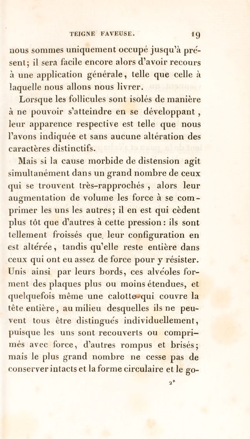 nous sommes uniquement occupé jusqu’à pré¬ sent; il sera facile encore alors d’avoir recours à une application générale, telle que celle à laquelle nous allons nous livrer. Lorsque les follicules sont isolés de manière à ne pouvoir s’atteindre en se développant , leur apparence respective est telle que nous l’avons indiquée et sans aucune altération des caractères distinctifs. Mais si la cause morbide de distension agit simultanément dans un grand nombre de ceux qui se trouvent très-rapprochés , alors leur augmentation de volume les force à se corn- primer les uns les autres; il en est qui cèdent plus tôt que d’autres à cette pression : ils sont tellement froissés que. leur configuration en est altérée, tandis qu’elle reste entière dans ceux qui ont eu assez de force pour y résister. Unis ainsi par leurs bords, ces alvéoles for¬ ment des plaques plus ou moins étendues, et quelquefois même une calotte^qui couvre la tête entière, au milieu desquelles ils ne peu¬ vent tous être distingués individuellement, puisque les uns sont recouverts ou compri¬ més avec force, d’autres rompus et brisés; mais le plus grand nombre ne cesse pas de conserver intacts et la forme circulaire et le go-