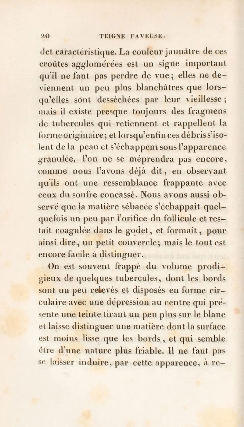 tlet caractéristique. La couleur jaunâtre de ces croûtes agglomérées est un signe important qu’il ne faut pas perdre de vue ; elles ne de¬ viennent un peu plus blanchâtres que lors¬ qu’elles sont desséchées par leur vieillesse ; mais il existe presque toujours des fragmens de tubercules qui retiennent et rappellent la forme originaire; et lorsqu’enfin ces débris s’iso¬ lent de la peau et s’échappent sous l’apparence granulée, l’on ne se méprendra pas encore, comme nous l’avons déjà dit, en observant qu’ils ont une ressemblance frappante avec ceux du soufre concassé. Nous avons aussi ob¬ servé que la matière sébacée s’échappait quel¬ quefois un peu par l’orifice du follicule et res¬ tait coagulée dans le godet, et formait, pour ainsi dire, un petit couvercle; mais le tout est encore facile à distinguer. On est souvent frappé du volume prodi¬ gieux de quelques tubercules, dont les bords sont un peu relevés et disposés en forme cir¬ culaire avec une dépression au centre qui pré¬ sente une teinte tirant un peu plus sur le blanc et laisse distinguer une matière dont la surface est moins lisse que les bords, et qui semble être d’une nature plus friable. 11 ne faut pas se laisser induire, par cette apparence, à re-