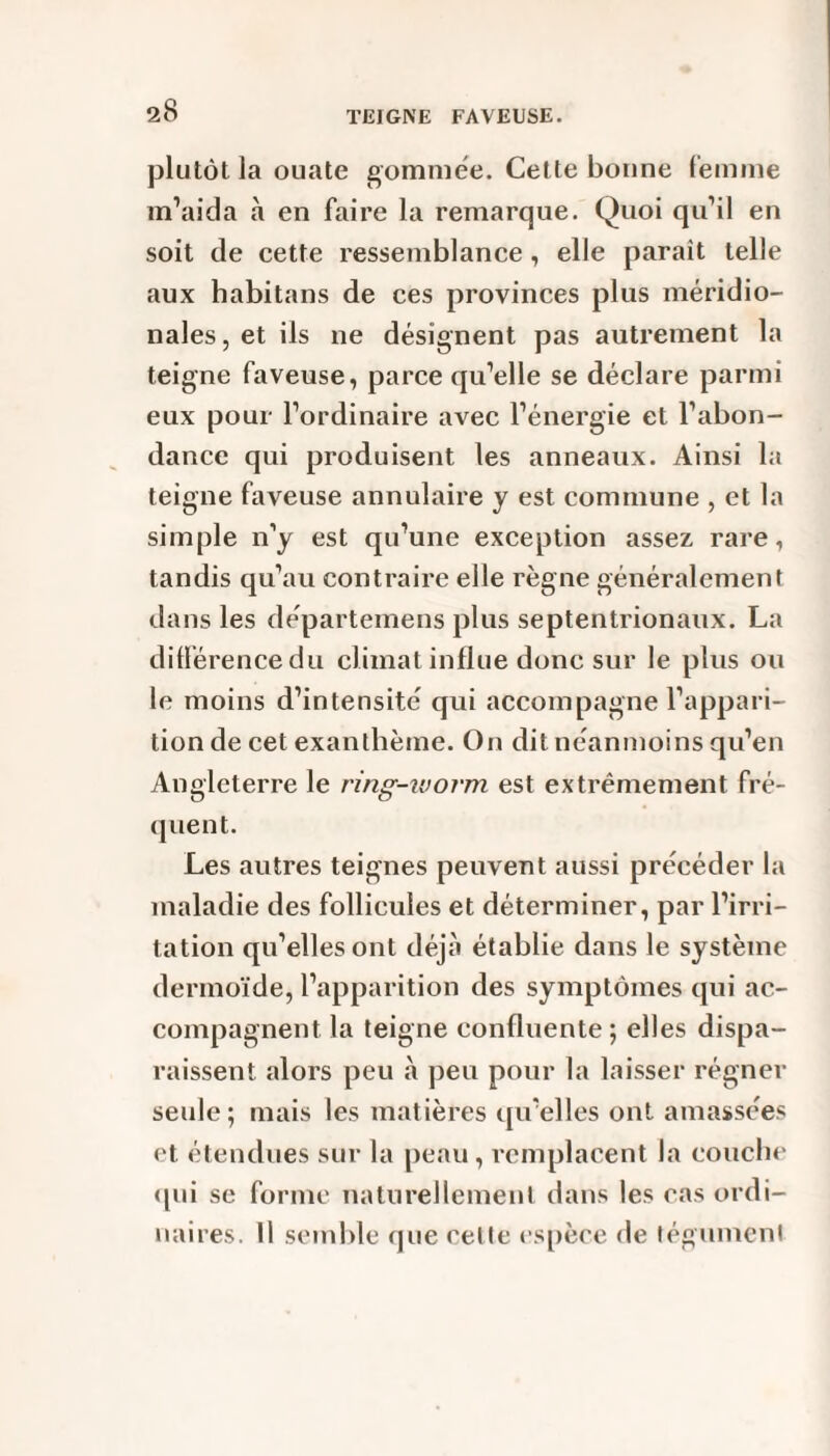 plutôt la ouate gommée. Cette bonne femme m’aida à en faire la remarcjue. Quoi qu’il en soit de cette ressemblance, elle parait telle aux habitans de ces provinces plus méridio¬ nales, et ils ne désignent pas autrement la teigne faveuse, parce qu’elle se déclare parmi eux pour l’ordinaire avec l’énergie et l’abon¬ dance qui produisent les anneaux. Ainsi la teigne faveuse annulaire y est commune , et la simple n’y est qu’une exception assez rare, tandis qu’au contraire elle règne généralement dans les départemens plus septentrionaux. La différence du climat influe donc sur le plus ou le moins d’intensité qui accompagne l’appari¬ tion de cet exanthème. On dit néanmoins qu’en Angleterre le ring-ivorm est extrêmement fré¬ quent. Les autres teignes peuvent aussi précéder la maladie des follicules et déterminer, par l’irri¬ tation qu’elles ont déjà établie dans le système dermoïde, l’apparition des symptômes qui ac¬ compagnent la teigne confluente ; elles dispa¬ raissent alors peu à peu pour la laisser régner seule; mais les matières qu’elles ont amassées et étendues sur la peau , remplacent la couche qui se forme naturellement dans les cas ordi¬ naires. Il semble que celle espèce de tégument