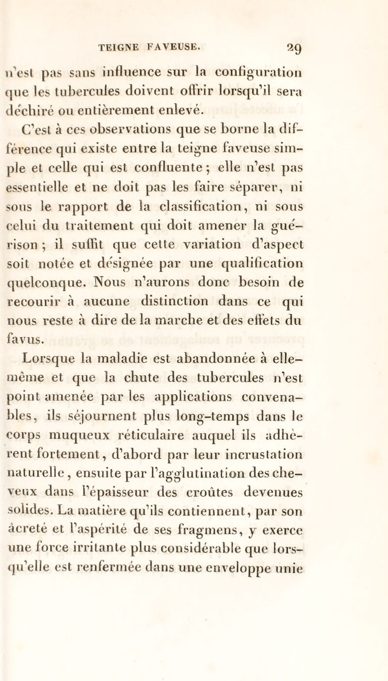 11’est pas sans influence sur la configuration que les tubercules doivent offrir lorsqu’il sera déchiré ou entièrement enlevé. C’est à ces observations que se borne la dif¬ férence qui existe entre la teigne faveuse sim¬ ple et celle qui est confluente*, elle n’est pas essentielle et ne doit pas les faire séparer, ni sous le rapport de la classification, ni sous celui du traitement qui doit amener la gué¬ rison ; il suffit que cette variation d’aspect soit notée et désignée par une qualification quelconque. Nous n’aurons donc besoin de recourir à aucune distinction dans ce qui nous reste à dire de la marche et des effets du fa vus. Lorsque la maladie est abandonnée à elle- même et que la chute des tubercules n’est point amenée par les applications convena¬ bles, ils séjournent plus long-temps dans le corps muqueux réticulaire auquel ils adhè¬ rent fortement, d’abord par leur incrustation naturelle, ensuite par l’agglutination des che¬ veux dans l’épaisseur des croûtes devenues solides. La matière qu’ils contiennent, par son àcreté et l’aspérité de ses fragmens, y exerce une force irritante plus considérable que lors¬ qu’elle est renfermée dans une enveloppe unie