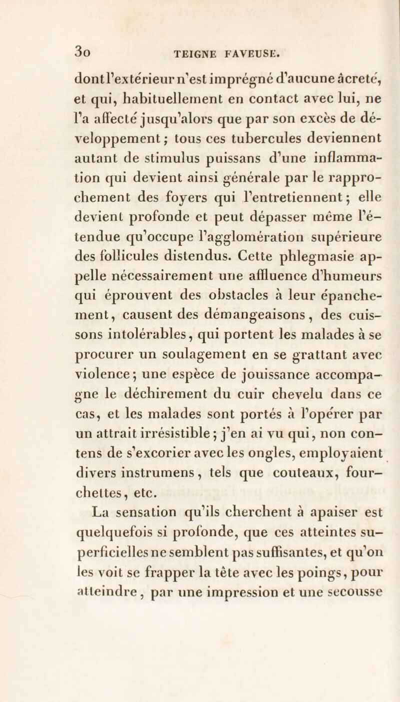 dont l’extérieur n’est imprégné d’aucune âcreté, et qui, habituellement en contact avec lui, ne l’a affecté jusqu’alors que par son excès de dé¬ veloppement; tous ces tubercules deviennent autant de stimulus puissans d’une inflamma¬ tion qui devient ainsi générale par le rappro¬ chement des foyers qui l’entretiennent; elle devient profonde et peut dépasser même l’é¬ tendue qu’occupe l’agglomération supérieure des follicules distendus. Cette pblegmasie ap¬ pelle nécessairement une affluence d’humeurs qui éprouvent des obstacles à leur épanche¬ ment, causent des démangeaisons, des cuis¬ sons intolérables, qui portent les malades à se procurer un soulagement en se grattant avec violence; une espèce de jouissance accompa¬ gne le déchirement du cuir chevelu dans ce cas, et les malades sont portés à l’opérer par un attrait irrésistible ; j’en ai vu qui, non con- tens de s’excorier avec les ongles, employaient divers instrumens, tels que couteaux, four¬ chettes, etc. La sensation qu’ils cherchent à apaiser est quelquefois si profonde, que ces atteintes su¬ perficielles ne semblent pas suffisantes, et qu’on les voit se frapper la tête avec les poings, pour atteindre , par une impression et une secousse