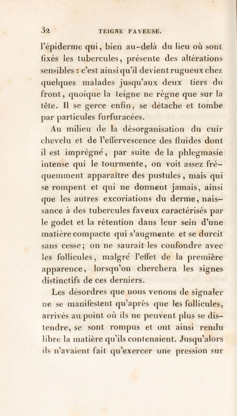 l’épiderme qui, bien au-delà du lieu où sont fixés les tubercules, présente des altérations sensibles : c’est ainsi qu’il devient rugueux chez quelques malades jusqu’aux deux tiers du front, quoique la teigne ne règne que sur la tête. Il se gerce enfin, se détache et tombe par particules furfuracées. Au milieu de la désorganisation du cuir chevelu et de l’effervescence des fluides dont il est imprégné, par suite delà phlegmasie intense qui le tourmente, on voit assez fré¬ quemment apparaître des pustules, mais qui se rompent et qui ne donnent jamais, ainsi que les autres excoriations du derme, nais¬ sance à des tubercules faveux caractérisés par le godet et la rétention dans leur sein d’une matière compacte qui s’augmente et se durcit sans cesse; on ne saurait les confondre avec les follicules, malgré l’effet de la première apparence, lorsqu’on cherchera les signes distinctifs de ces derniers. Les désordres que nous venons de signaler ne se manifestent qu’après que les follicules, arrivés au point où ils ne peuvent plus se dis¬ tendre, se sont rompus et ont ainsi rendu libre la matière qu’ils contenaient. Jusqu’alors ils n’avaient fait qu’exercer une pression sur