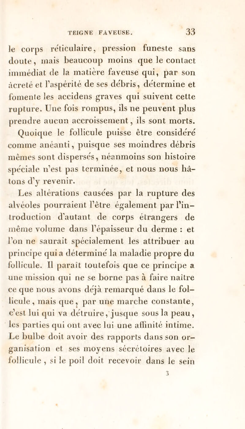 Je corps réticulaire, pression funeste sans cloute, mais beaucoup moins que le contact immédiat de la matière faveuse qui, par son àcreté et l’aspérité de ses débris, détermine et fomente les accidens graves qui suivent cette rupture. Une fois rompus, ils ne peuvent plus prendre aucun accroissement, ils sont morts. Quoique le follicule puisse être considéré comme anéanti, puisque ses moindres débris mêmes sont dispersés, néanmoins son histoire spéciale n’est pas terminée, et nous nous hâ¬ tons d’y revenir. Les altérations causées par la rupture des alvéoles pourraient l’être également par l’in¬ troduction d'autant de corps étrangers de même volume dans l’épaisseur du derme : et l’on ne saurait spécialement les attribuer au principe qui a déterminé la maladie propre du follicule. Il parait toutefois que ce principe a une mission qui ne se borne pas à faire naître ce que nous avons déjà remarqué dans le fol¬ licule , mais que , par une marche constante, c’est lui qui va détruire, jusque sous la peau, les parties qui ont avec lui une affinité intime. Le bulbe doit avoir des rapports dans son or¬ ganisation et ses moyens sécrétoires avec le follicule , si le poil doit recevoir dans le sein 3