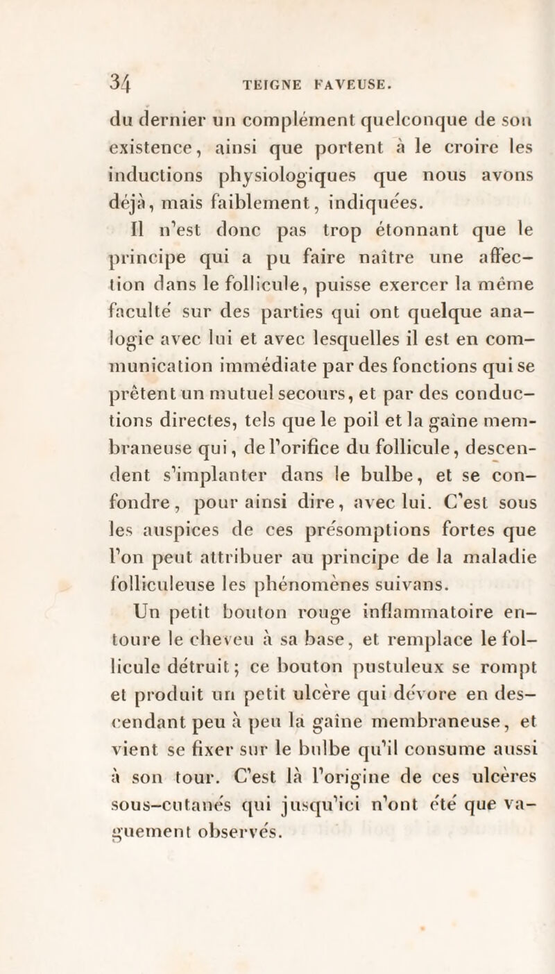 du dernier un complément quelconque de son existence, ainsi que portent à le croire les inductions physiologiques que nous avons déjà, mais faiblement, indiquées. Il n’est donc pas trop étonnant que le principe qui a pu faire naître une affec¬ tion dans le follicule, puisse exercer la même faculté sur des parties qui ont quelque ana¬ logie avec lui et avec lesquelles il est en com¬ munication immédiate par des fonctions qui se prêtent un mutuel secours, et par des conduc¬ tions directes, tels que le poil et la gaine mem¬ braneuse qui, de l’orifice du follicule, descen¬ dent s’implanter dans le bulbe, et se con¬ fondre, pour ainsi dire, avec lui. C’est sous les auspices de ces présomptions fortes que l’on peut attribuer au principe de la maladie folliculeuse les phénomènes suivans. Un petit bouton rouge inflammatoire en¬ toure le cheveu à sa base, et remplace le fol¬ licule détruit; ce bouton pustuleux se rompt et produit un petit ulcère qui dévore en des¬ cendant peu à peu la gaine membraneuse, et vient se fixer sur le bulbe qu’il consume aussi à son tour. C’est là l’origine de ces ulcères sous-cutanés qui jusqu’ici n’ont été que va¬ guement observés.