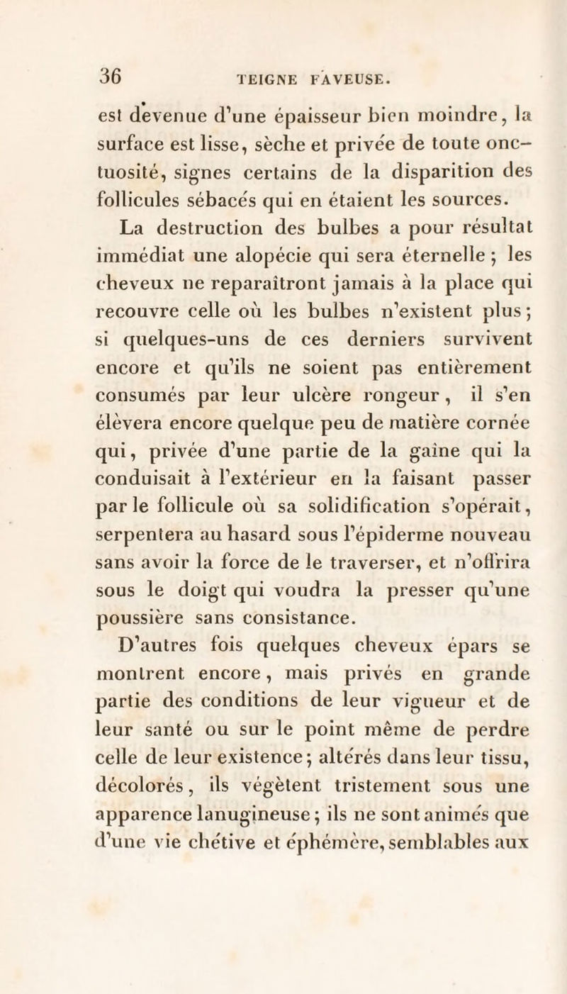 est devenue d’une épaisseur bien moindre, la surface est lisse, sèche et privée de toute onc¬ tuosité, signes certains de la disparition des follicules sébacés qui en étaient les sources. La destruction des bulbes a pour résultat immédiat une alopécie qui sera éternelle ; les cheveux ne reparaîtront jamais à la place qui recouvre celle où les bulbes n’existent plus ; si quelques-uns de ces derniers survivent encore et qu’ils ne soient pas entièrement consumés par leur ulcère rongeur, il s’en élèvera encore quelque peu de matière cornée qui, privée d’une partie de la gaine qui la conduisait à l’extérieur en la faisant passer parle follicule où sa solidification s’opérait, serpentera au hasard sous l’épiderme nouveau sans avoir la force de le traverser, et n’oflrira sous le doigt qui voudra la presser qu’une poussière sans consistance. D’autres fois quelques cheveux épars se montrent encore, mais privés en grande partie des conditions de leur vigueur et de leur santé ou sur le point même de perdre celle de leur existence; altérés dans leur tissu, décolorés, ils végètent tristement sous une apparence lanugineuse ; ils ne sont animés que d’une vie chétive et éphémère, semblables aux