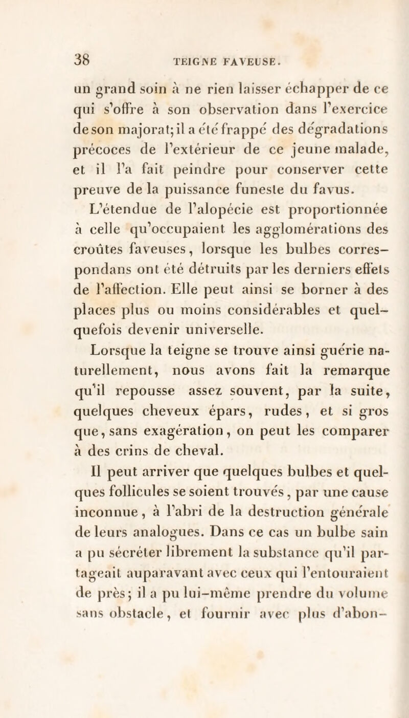 un grand soin à ne rien laisser échapper de ce qui s’offre à son observation dans l’exercice deson majorât; il a été frappé des dégradations précoces de l’extérieur de ce jeune malade, et il l’a fait peindre pour conserver cette preuve de la puissance funeste du favus. L’étendue de l’alopécie est proportionnée à celle qu’occupaient les agglomérations des croûtes faveuses, lorsque les bulbes corres¬ pondais ont été détruits par les derniers effets de l’affection. Elle peut ainsi se borner à des places plus ou moins considérables et quel¬ quefois devenir universelle. Lorsque la teigne se trouve ainsi guérie na¬ turellement, nous avons fait la remarque qu’il repousse assez souvent, par la suite, quelques cheveux épars, rudes, et si gros que, sans exagération, on peut les comparer à des crins de cheval. Il peut arriver que quelques bulbes et quel¬ ques follicules se soient trouvés, par une cause inconnue, à l’abri de la destruction générale de leurs analogues. Dans ce cas un bulbe sain a pu sécréter librement la substance qu’il par¬ tageait auparavant avec ceux qui l’entouraient de près; il a pu lui-même prendre du volume sans obstacle, et fournir avec plus d’abon-
