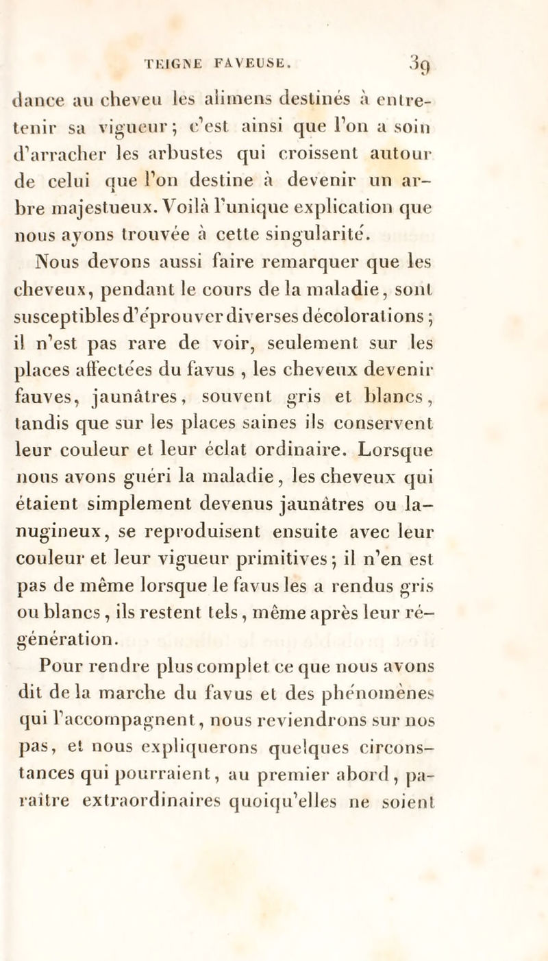 dance au cheveu les ali mens destinés à entre¬ tenir sa vigueur; c’est ainsi que l’on a soin d’arracher les arbustes qui croissent autour de celui que l’on destine à devenir un ar¬ bre majestueux. Voilà Tunique explication que nous avons trouvée à cette singularité. Nous devons aussi faire remarquer que les cheveux, pendant le cours de la maladie, sont susceptibles d’éprouver diverses décolorations ; il n’est pas rare de voir, seulement sur les places affectées du favus , les cheveux devenir fauves, jaunâtres, souvent gris et blancs, tandis que sur les places saines ils conservent leur couleur et leur éclat ordinaire. Lorsque nous avons guéri la maladie, les cheveux qui étaient simplement devenus jaunâtres ou la¬ nugineux, se reproduisent ensuite avec leur couleur et leur vigueur primitives; il n’en est pas de même lorsque le favus les a rendus gris ou blancs, ils restent tels, même après leur ré¬ génération. Pour rendre plus complet ce que nous avons dit delà marche du favus et des phénomènes qui l’accompagnent, nous reviendrons sur nos pas, et nous expliquerons quelques circons¬ tances qui pourraient, au premier abord, pa¬ raître extraordinaires quoiqu’elles ne soient