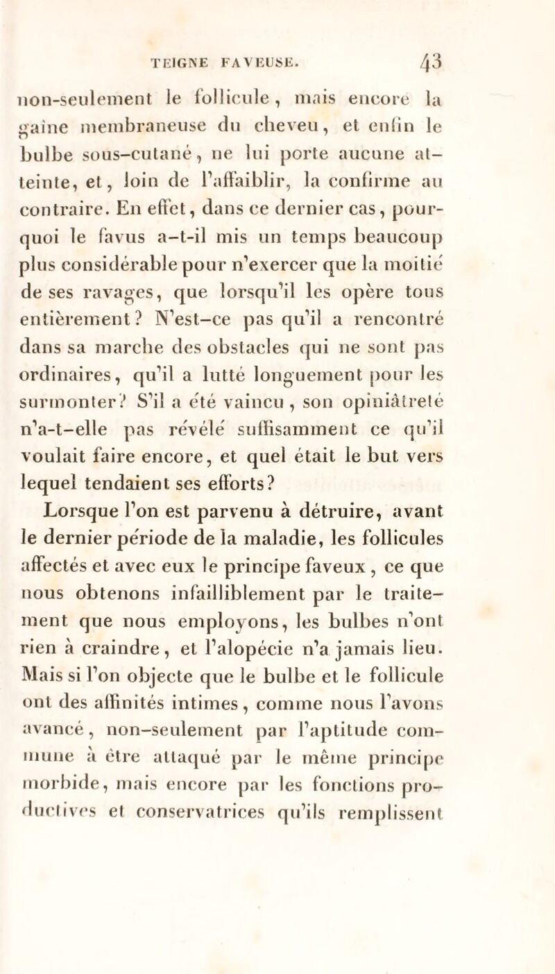 non-seulement le follicule, mais encore la «aine membraneuse du cheveu, et enfin le bulbe sous-cutané, ne lui porte aucune at¬ teinte, et, loin de l’affaiblir, la confirme au contraire. En effet, dans ce dernier cas, pour¬ quoi le favus a-t-il mis un temps beaucoup plus considérable pour n’exercer que la moitié de ses ravages, que lorsqu’il les opère tous entièrement? N’est-ce pas qu’il a rencontré dans sa marche des obstacles qui ne sont pas ordinaires, qu’il a lutté longuement pour les surmonter? S’il a été vaincu , son opiniâtreté n’a-t-elle pas révélé suffisamment ce qu’il voulait faire encore, et quel était le but vers lequel tendaient ses efforts? Lorsque l’on est parvenu à détruire, avant le dernier période de la maladie, les follicules affectés et avec eux le principe faveux , ce que nous obtenons infailliblement par le traite¬ ment que nous employons, les bulbes n’ont rien à craindre, et l’alopécie n’a jamais lieu. Mais si l’on objecte que le bulbe et le follicule ont des affinités intimes, comme nous l’avons avancé, non-seulement par l’aptitude com¬ mune à être attaqué par le même principe morbide, mais encore par les fonctions pro¬ ductives et conservatrices qu’ils remplissent