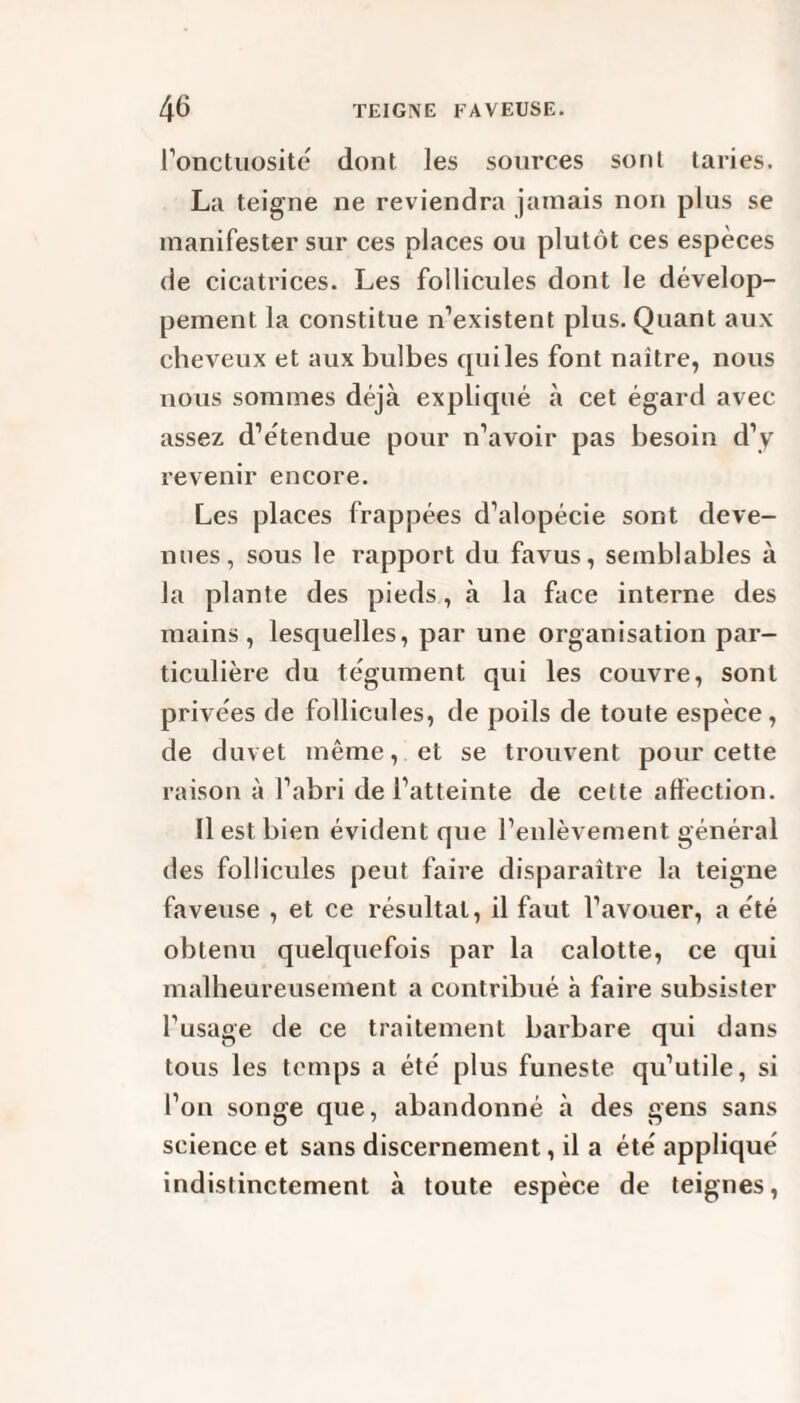 l’onctuosité dont les sources sont taries. La teigne ne reviendra jamais non plus se manifester sur ces places ou plutôt ces espèces de cicatrices. Les follicules dont le dévelop¬ pement la constitue n’existent plus. Quant aux cheveux et aux bulbes quiles font naître, nous nous sommes déjà expliqué à cet égard avec assez d’étendue pour n’avoir pas besoin d’y revenir encore. Les places frappées d’alopécie sont deve¬ nues, sous le rapport du favus, semblables à la plante des pieds, à la face interne des mains, lesquelles, par une organisation par¬ ticulière du tégument qui les couvre, sont privées de follicules, de poils de toute espèce, de duvet même, et se trouvent pour cette raison à l’abri de l’atteinte de cette affection. Il est bien évident que l’enlèvement général des follicules peut faire disparaître la teigne faveuse , et ce résultat, il faut l’avouer, a été obtenu quelquefois par la calotte, ce qui malheureusement a contribué à faire subsister l’usage de ce traitement barbare qui dans tous les temps a été plus funeste qu’utile, si l’on songe que, abandonné à des gens sans science et sans discernement, il a été appliqué indistinctement à toute espèce de teignes,