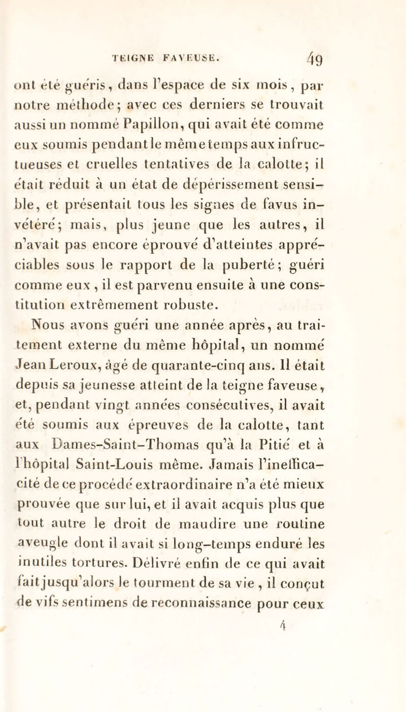 ont été guéris, dans l’espace de six mois, par notre méthode; avec ces derniers se trouvait aussi un nommé Papillon, qui avait été comme eux soumis pendant le même temps aux infruc¬ tueuses et cruelles tentatives de la calotte; il était réduit à un état de dépérissement sensi¬ ble, et présentait tous les signes de favus in¬ vétéré; mais, plus jeune que les autres, il n’avait pas encore éprouvé d’atteintes appré¬ ciables sous le rapport de la puberté; guéri comme eux , il est parvenu ensuite à une cons¬ titution extrêmement robuste. Nous avons guéri une année après, au trai¬ tement externe du même hôpital, un nommé Jean Leroux, âgé de quarante-cinq ans. Il était depuis sa jeunesse atteint de la teigne faveuse, et, pendant vingt années consécutives, il avait été soumis aux épreuves de la calotte, tant aux Dames-Saint-Thomas qu’à la Pitié et à 1 hôpital Saint-Louis même. Jamais l’inelïica- cité de ce procède* extraordinaire n’a été mieux prouvée que sur lui, et il avait acquis plus que tout autre le droit de maudire une routine aveugle dont il avait si long-temps enduré les inutiles tortures. Délivré enfin de ce qui avait fait jusqu’alors le tourment de sa vie , il conçut de vifs sentimens de reconnaissance pour ceux 4