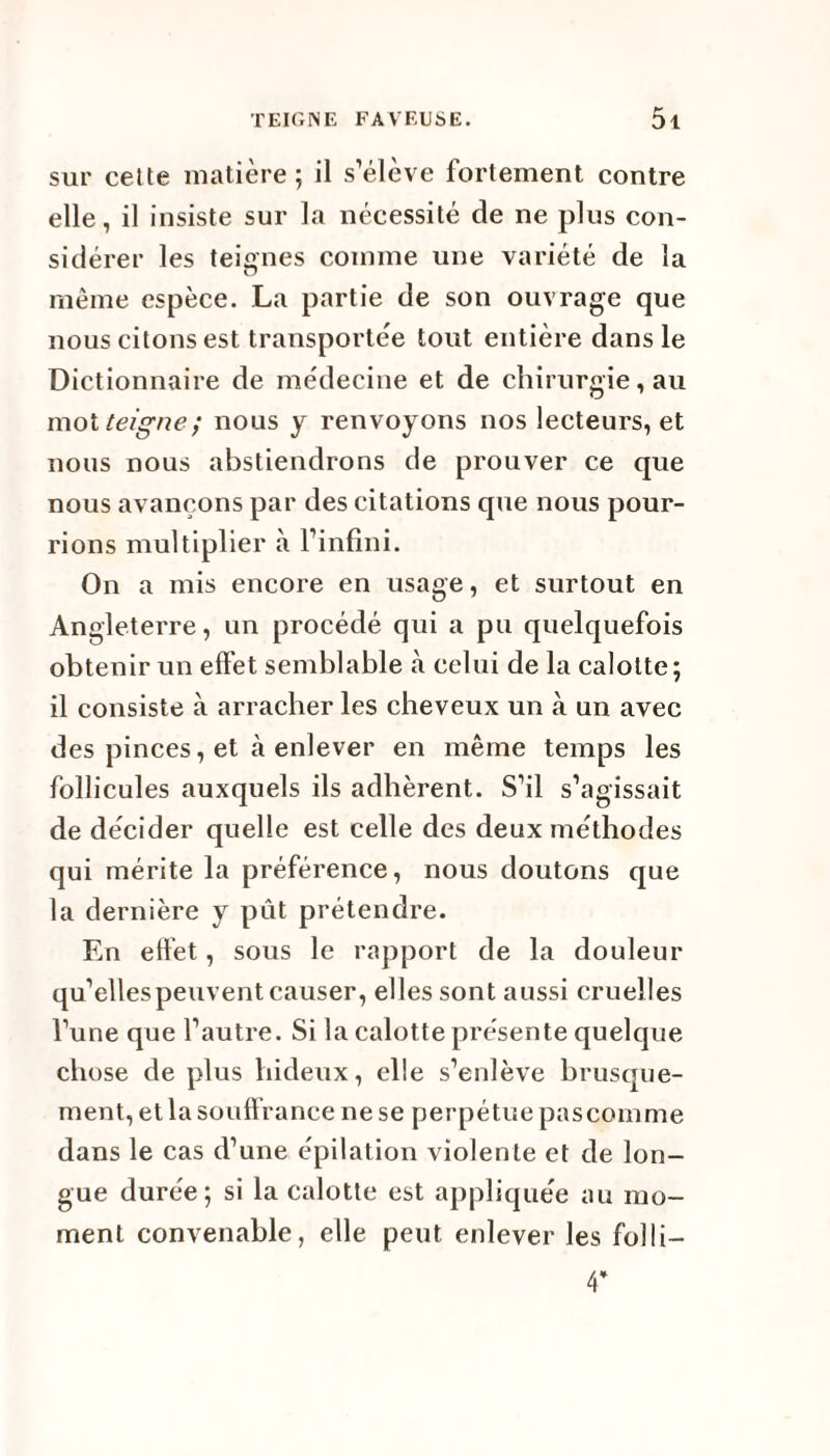 sur celte matière; il s’élève fortement contre elle, il insiste sur la nécessité de ne plus con¬ sidérer les teignes comme une variété de la même espèce. La partie de son ouvrage que nous citons est transportée tout entière dans le Dictionnaire de médecine et de chirurgie, au mot teigne; nous y renvoyons nos lecteurs, et nous nous abstiendrons de prouver ce que nous avançons par des citations que nous pour¬ rions multiplier à l’infini. On a mis encore en usage, et surtout en Angleterre, un procédé qui a pu quelquefois obtenir un effet semblable à celui de la calotte; il consiste à arracher les cheveux un à un avec des pinces, et à enlever en même temps les follicules auxquels ils adhèrent. S’il s’agissait de décider quelle est celle des deux méthodes qui mérite la préférence, nous doutons que la dernière y put prétendre. En effet, sous le rapport de la douleur qu’elles peuvent causer, elles sont aussi cruelles l’une que l’autre. Si la calotte présente quelque chose de plus hideux, elle s’enlève brusque¬ ment, et la souff rance ne se perpétue pascomme dans le cas d’une épilation violente et de lon¬ gue durée; si la calotte est appliquée au mo¬ ment convenable, elle peut enlever les folli- 4*