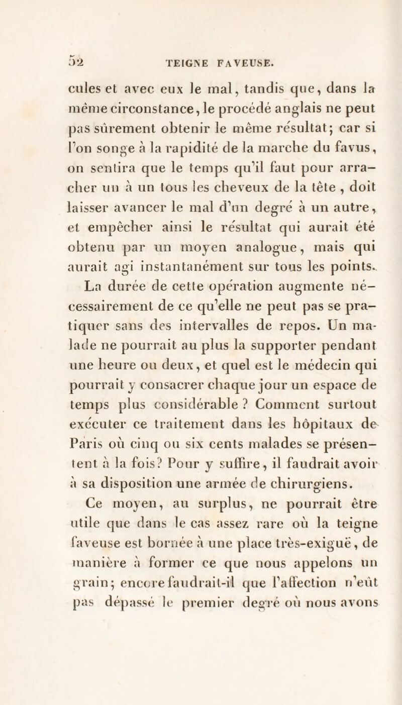 TE I GIN E FAVEUSE. 5*2 cules et avec eux le mal, tandis que, dans la même circonstance, le procédé anglais ne peut pas sûrement obtenir le même résultat; car si Ton songe à la rapidité de la marche du favus, on sentira que le temps qu’il faut pour arra¬ cher un à un tous les cheveux de la tête , doit laisser avancer le mal d’un degré à un autre, et empêcher ainsi le résultat qui aurait été obtenu par un moyen analogue, mais qui aurait agi instantanément sur tous les points. La durée de cette opération augmente né¬ cessairement de ce qu’elle ne peut pas se pra¬ tiquer sans des intervalles de repos. Un ma¬ lade ne pourrait au plus la supporter pendant une heure ou deux, et quel est le médecin qui pourrait y consacrer chaque jour un espace de temps plus considérable? Comment surtout exécuter ce traitement dans les hôpitaux de Paris où cinq ou six cents malades se présen¬ tent à la fois? Pour y suffire, il faudrait avoir à sa disposition une armée de chirurgiens. Ce moyen, au surplus, ne pourrait être utile que dans le cas assez rare où la teigne laveuse est bornée à une place très-exiguë, de manière à former ce que nous appelons un grain; encore faudrait-il que l’atlection n’eût pas dépassé le premier degré où nous avons