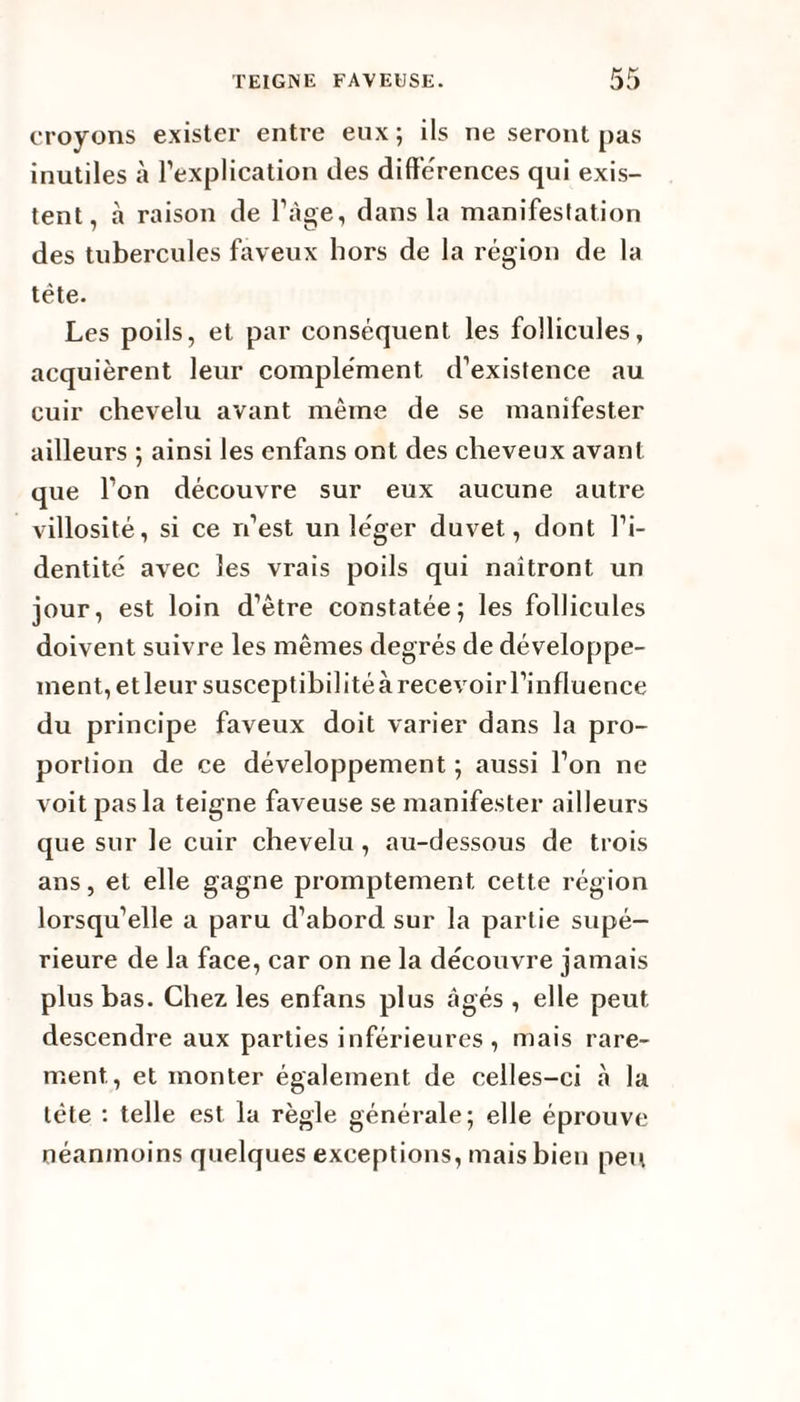 croyons exister entre eux; ils ne seront pas inutiles à l’explication des différences qui exis¬ tent, à raison de l’âge, dans la manifestation des tubercules faveux hors de la région de la tête. Les poils, et par conséquent les follicules, acquièrent leur complément d’existence au cuir chevelu avant même de se manifester ailleurs ; ainsi les enfans ont des cheveux avant que l’on découvre sur eux aucune autre villosité, si ce n’est un léger duvet, dont l’i¬ dentité avec les vrais poils qui naîtront un jour, est loin d’être constatée; les follicules doivent suivre les mêmes degrés de développe¬ ment, etleursusceptibilitéàrecevoirl’influence du principe faveux doit varier dans la pro¬ portion de ce développement ; aussi l’on ne voit pas la teigne faveuse se manifester ailleurs que sur le cuir chevelu , au-dessous de trois ans, et elle gagne promptement cette région lorsqu’elle a paru d’abord sur la partie supé¬ rieure de la face, car on ne la découvre jamais plus bas. Chez les enfans plus âgés, elle peut descendre aux parties inférieures , mais rare¬ ment, et monter également de celles-ci à la tète : telle est la règle générale; elle éprouve néanmoins quelques exceptions, mais bien peu