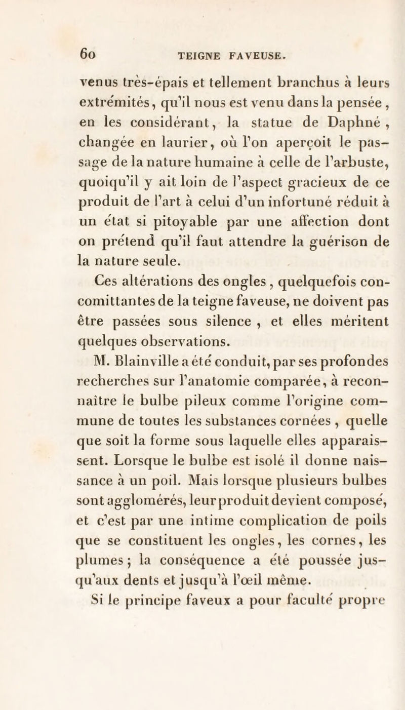 venus très-épais et tellement branchus à leurs extrémités, qu’il nous est venu dans la pensée , en les considérant, la statue de Daphné, changée en laurier, où l’on aperçoit le pas¬ sage de la nature humaine à celle de l’arbuste, quoiqu’il y ait loin de l’aspect gracieux de ce produit de l’art à celui d’un infortuné réduit à un état si pitoyable par une affection dont on prétend qu’il faut attendre la guérison de la nature seule. Ces altérations des ongles , quelquefois con- comittantes de la teigne faveuse, ne doivent pas être passées sous silence , et elles méritent quelques observations. M. Blainville a été conduit, par ses profondes recherches sur l’anatomie comparée, à recon¬ naître le bulbe pileux comme l’origine com¬ mune de toutes les substances cornées , quelle que soit la forme sous laquelle elles apparais¬ sent. Lorsque le bulbe est isolé il donne nais¬ sance à un poil. Mais lorsque plusieurs bulbes sont agglomérés, leur produit devient composé, et c’est par une intime complication de poils que se constituent les ongles, les cornes, les plumes; la conséquence a été poussée jus¬ qu’aux dents et jusqu’à l’œil même. Si le principe faveux a pour faculté propre
