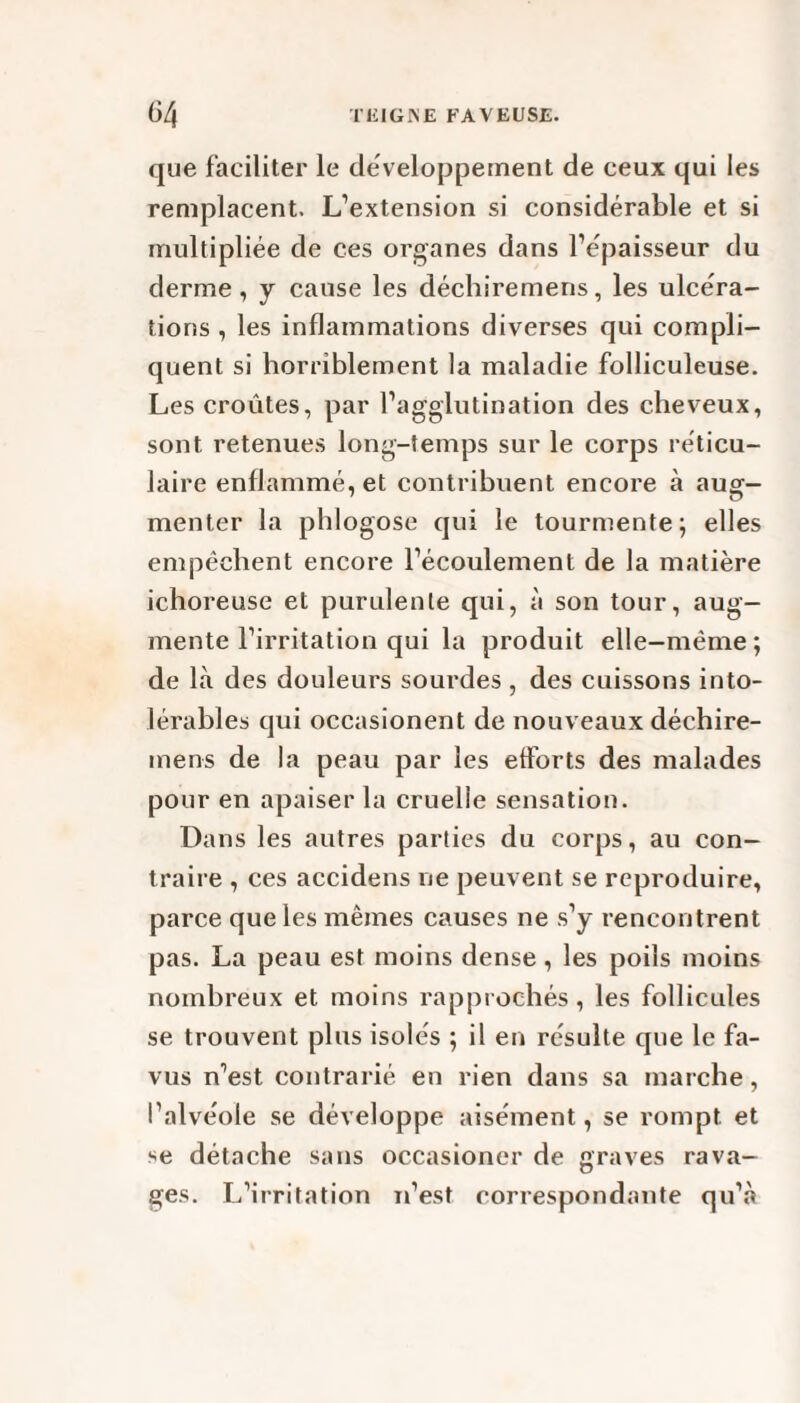 que faciliter le développement de ceux qui les remplacent. L’extension si considérable et si multipliée de ces organes dans l’épaisseur du derme, y cause les déchiremens, les ulcéra¬ tions , les inflammations diverses qui compli¬ quent si horriblement la maladie folliculeuse. Les croûtes, par l’agglutination des cheveux, sont retenues long-temps sur le corps réticu¬ laire enflammé, et contribuent encore à auçr- menter la phlogose qui le tourmente; elles empêchent encore l’écoulement de la matière ichoreuse et purulente qui, à son tour, aug¬ mente l’irritation qui la produit elle-même; de là des douleurs sourdes , des cuissons into¬ lérables qui occasionent de nouveaux déchire¬ mens de la peau par les efforts des malades pour en apaiser la cruelle sensation. Dans les autres parties du corps, au con¬ traire , ces accidens ne peuvent se reproduire, parce que les mêmes causes ne s’y rencontrent pas. La peau est moins dense, les poils moins nombreux et moins rapprochés, les follicules se trouvent plus isolés ; il en résulte que le fa- vus n’est contrarié en rien dans sa marche, l’alvéole se développe aisément, se rompt et se détache sans occasioner de graves rava¬ ges. L’irritation n’est correspondante qu’à