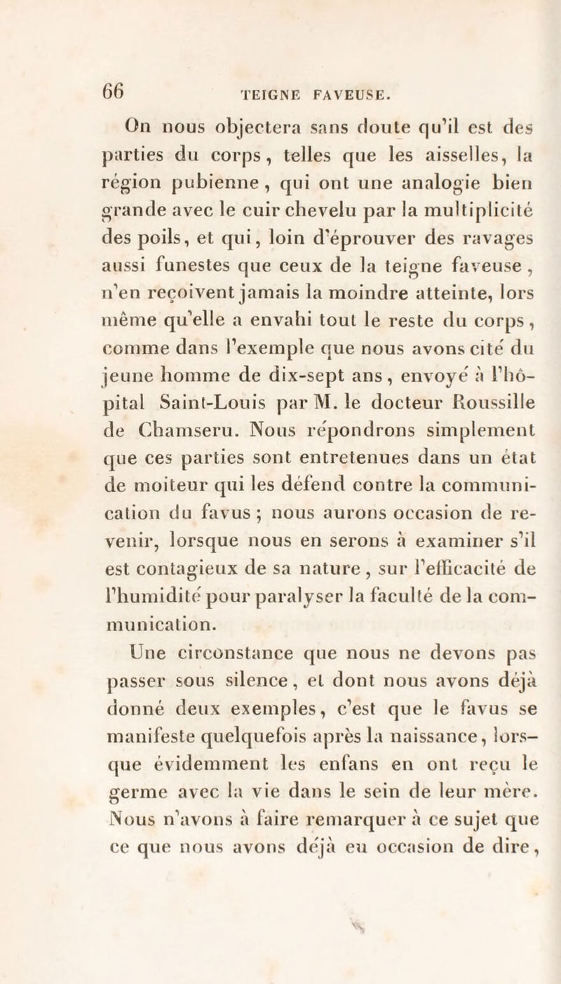 On nous objectera sans doute qu’il est des parties du corps, telles que les aisselles, la région pubienne , qui ont une analogie bien grande avec le cuir chevelu par la multiplicité des poils, et qui, loin d'éprouver des ravages aussi funestes que ceux de la teigne faveuse, n’en reçoivent jamais la moindre atteinte, lors même qu’elle a envahi tout le reste du corps, comme dans l’exemple que nous avons cité du jeune homme de dix-sept ans, envoyé à l’hô¬ pital Saint-Louis par M. le docteur Roussille de Chamseru. Nous répondrons simplement que ces parties sont entretenues dans un état de moiteur qui les défend contre la communi¬ cation du fa vus ; nous aurons occasion de re¬ venir, lorsque nous en serons à examiner s’il est contagieux de sa nature, sur l’efficacité de l’humidité pour paralyser la faculté de la com¬ munication. Une circonstance que nous ne devons pas passer sous silence, et dont nous avons déjà donné deux exemples, c’est que le favus se manifeste quelquefois après la naissance, lors¬ que évidemment les enfans en ont reçu le germe avec la vie dans le sein de leur mère. Nous n’avons à faire remarquer à ce sujet que ce que nous avons déjà eu occasion de dire,
