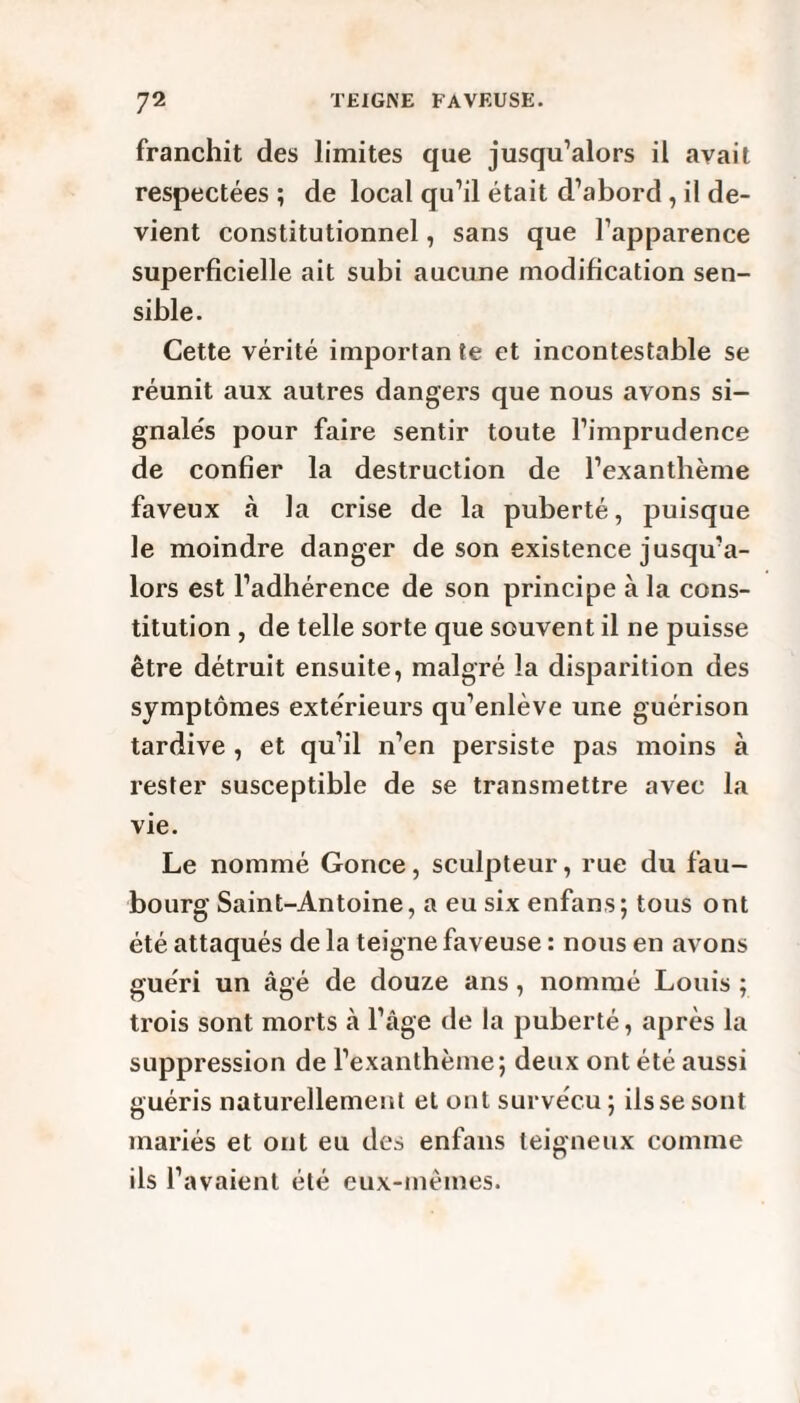 franchit des limites que jusqu’alors il avait respectées ; de local qu’il était d’abord , il de¬ vient constitutionnel, sans que l’apparence superficielle ait subi aucune modification sen¬ sible. Cette vérité importante et incontestable se réunit aux autres dangers que nous avons si¬ gnalés pour faire sentir toute l’imprudence de confier la destruction de l’exanthème faveux à la crise de la puberté, puisque le moindre danger de son existence jusqu’a¬ lors est l’adhérence de son principe à la cons¬ titution , de telle sorte que souvent il ne puisse être détruit ensuite, malgré la disparition des symptômes extérieurs qu’enlève une guérison tardive , et qu’il n’en persiste pas moins à rester susceptible de se transmettre avec la vie. Le nommé Gonce, sculpteur, rue du fau¬ bourg Saint-Antoine, a eu six enfans; tous ont été attaqués de la teigne faveuse : nous en avons guéri un âgé de douze ans, nommé Louis ; trois sont morts à l’âge de la puberté, après la suppression de l’exanthème; deux ont été aussi guéris naturellement et ont survécu; ils se sont mariés et ont eu des enfans teigneux comme ils l’avaient été eux-mêmes.