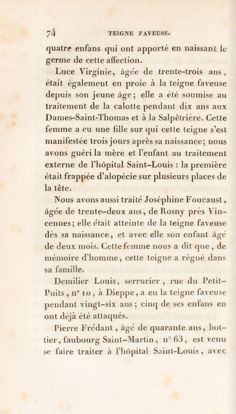 quatre enfans qui ont apporté en naissant le germe de cette affection. Luce Virginie, âgée de trente-trois ans , était également en proie à la teigne faveuse depuis son jeune âge; elle a été soumise au traitement de la calotte pendant dix ans aux Dames-Saint-Thomas et à la Salpêtrière. Cette femme a eu une fille sur qui cette teigne s’est manifestée trois jours après sa naissance; nous avons guéri la mère et l’enfant au traitement externe de l’hôpital Saint-Louis : la première était frappée d’alopécie sur plusieurs places de la tête. Nous avons aussi traité Joséphine Foucaust, âgée de trente-deux ans, de Rosny près Vin- cennes; elle était atteinte de la teigne faveuse dès sa naissance, et avec elle son enfant âgé de deux mois. Cette femme nous a dit que , de mémoire d’homme, cette teigne a régné dans sa famille. Dernilier Louis, serrurier , rue du Petit- Puits , n° 10 , à Dieppe, a eu la teigne faveuse pendant vingt-six ans ; cinq de ses enfans en ont déjà été attaqués. Pierre Frédant, âgé de quarante ans, bot¬ tier, faubourg Saint-Martin , n°63, est venu se faire traiter à l’hôpital Saint-Louis , avec