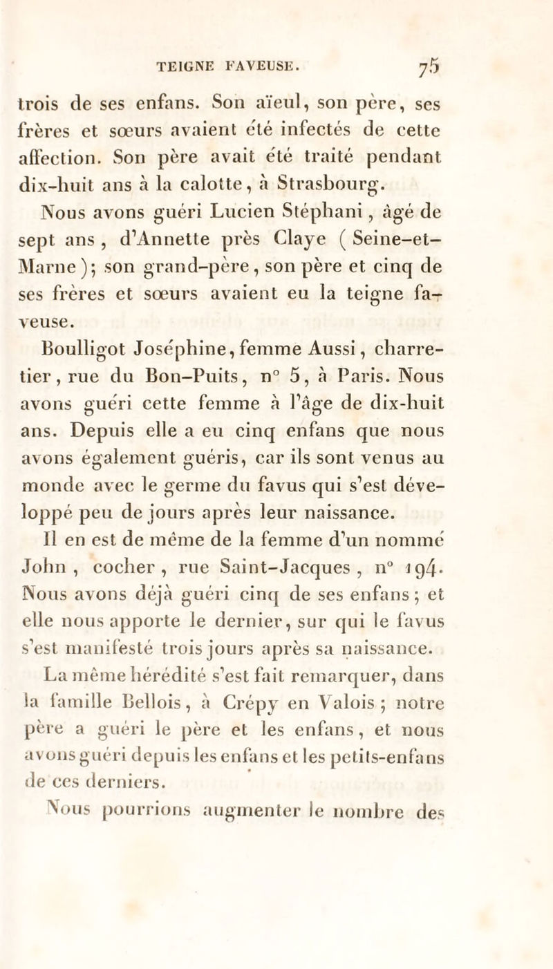 trois de ses enfans. Son aïeul, son père, ses frères et sœurs avaient été infectés de cette affection. Son père avait été traité pendant dix-huit ans à la calotte, à Strasbourg. Nous avons guéri Lucien Stéphani, âgé de sept ans , d’Annette près Claye ( Seine-et- Marne); son grand-père, son père et cinq de ses frères et sœurs avaient eu la teigne fa- veuse. Boulligot Joséphine, femme Aussi, charre¬ tier , rue du Bon-Puits, n° 5, à Paris. Nous avons guéri cette femme à l’âge de dix-liuit ans. Depuis elle a eu cinq enfans que nous avons également guéris, car ils sont venus au monde avec le germe du favus qui s’est déve¬ loppé peu de jours après leur naissance. Il en est de même de la femme d’un nommé John, cocher, rue Saint-Jacques, n° ig4* Nous avons déjà guéri cinq de ses enfans ; et elle nous apporte le dernier, sur qui le favus s’est manifesté trois jours après sa naissance. La même hérédité s’est fait remarquer, dans la famille Bellois, à Crépy en Valois; notre père a guéri le père et les enfans, et nous avons guéri depuis les enfans et les petits-enfans de ces derniers. Nous pourrions augmenter le nombre des