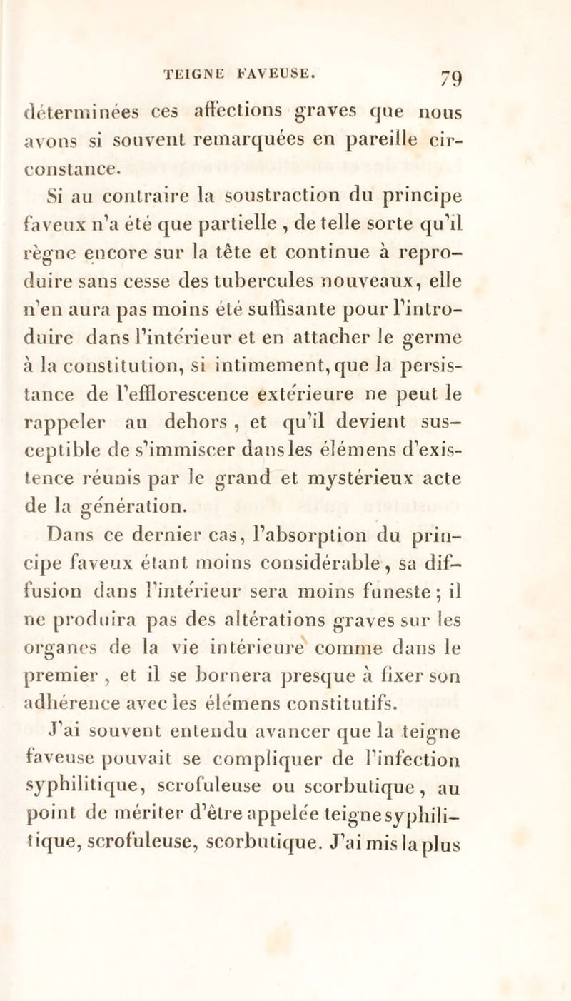 déterminées ces affections graves que nous avons si souvent remarquées en pareille cir¬ constance. Si au contraire la soustraction du principe faveux n’a été que partielle , de telle sorte qu’il règne encore sur la tête et continue à repro¬ duire sans cesse des tubercules nouveaux, elle n’en aura pas moins été suffisante pour l’intro¬ duire dans l’intérieur et en attacher le germe à la constitution, si intimement, que la persis¬ tance de l’efflorescence extérieure ne peut le rappeler au dehors , et qu’il devient sus¬ ceptible de s’immiscer dansles élémens d’exis¬ tence réunis par le grand et mystérieux acte de la génération. Dans ce dernier cas, l’absorption du prin¬ cipe faveux étant moins considérable, sa dif¬ fusion dans l’intérieur sera moins funeste; il ne produira pas des altérations graves sur les organes de la vie intérieure comme dans le premier , et il se bornera presque à fixer son adhérence avec les élémens constitutifs. J’ai souvent entendu avancer que la teigne faveuse pouvait se compliquer de l’infection syphilitique, scrofuleuse ou scorbutique, au point de mériter d’être appelée teigne syphili- îique, scrofuleuse, scorbutique. J’ai mis la plus