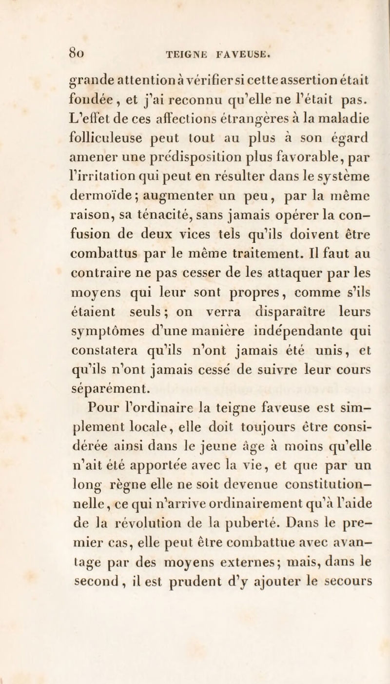 grande attentionàvérifiersi cette assertion était fondée, et j’ai reconnu qu’elle ne l’était pas. L’effet de ces affections étrangères à la maladie folliculeuse peut tout au plus à son égard amener une prédisposition plus favorable, par l’irritation qui peut en résulter dans le système dermoïde ; augmenter un peu, par la même raison, sa ténacité, sans jamais opérer la con¬ fusion de deux vices tels qu’ils doivent être combattus par le même traitement. Il faut au contraire ne pas cesser de les attaquer par les moyens qui leur sont propres, comme s’ils étaient seuls ; on verra disparaître leurs symptômes d’une manière indépendante qui constatera qu’ils n’ont jamais été unis, et qu’ils n’ont jamais cessé de suivre leur cours séparément. Pour l’ordinaire la teigne faveuse est sim¬ plement locale, elle doit toujours être consi¬ dérée ainsi dans le jeune âge à moins qu’elle n’ait été apportée avec la vie, et que par un long règne elle ne soit devenue constitution- nelle, ce qui n’arrive ordinairement qu’à l’aide de la révolution de la puberté. Dans le pre¬ mier cas, elle peut être combattue avec avan¬ tage par des moyens externes; mais, dans le second , il est prudent d’y ajouter le secours