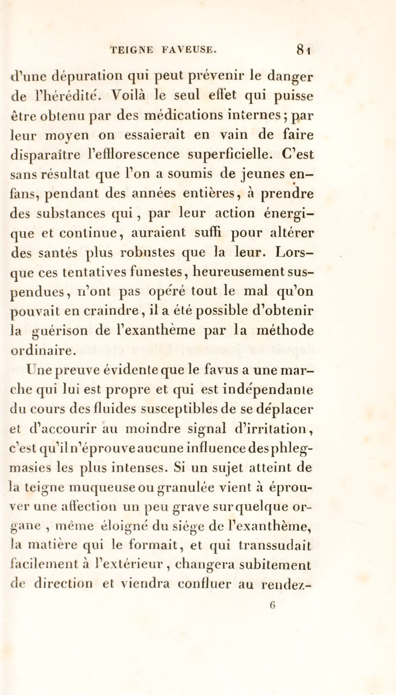 d’une dépuration qui peut prévenir le danger de l’hérédité. Voilà le seul effet. qui puisse être obtenu par des médications internes; par leur moyen on essaierait en vain de faire disparaître l’efllorescence superficielle. C’est sans résultat que l’on a soumis de jeunes en- fans, pendant des années entières, à prendre des substances qui, par leur action énergi¬ que et continue, auraient suffi pour altérer des santés plus robustes que la leur. Lors¬ que ces tentatives funestes, heureusement sus¬ pendues, n’ont pas opéré tout le mal qu’on pouvait en craindre, il a été possible d’obtenir la guérison de l’exanthème par la méthode ordinaire. Une preuve évidente que le favus a une mar¬ che qui lui est propre et qui est indépendante du cours des fluides susceptibles de se déplacer et d’accourir au moindre signal d’irritation, c’est qu’il n’éprouve aucune influence desphleg- masies les plus intenses. Si un sujet atteint de la teigne muqueuse ou granulée vient à éprou¬ ver une affection un peu grave surquelque or¬ gane , même éloigné du siège de l’exanthème, la matière qui le formait, et qui transsudait facilement à l’extérieur , changera subitement de d irection et viendra confluer au rende/.- 6