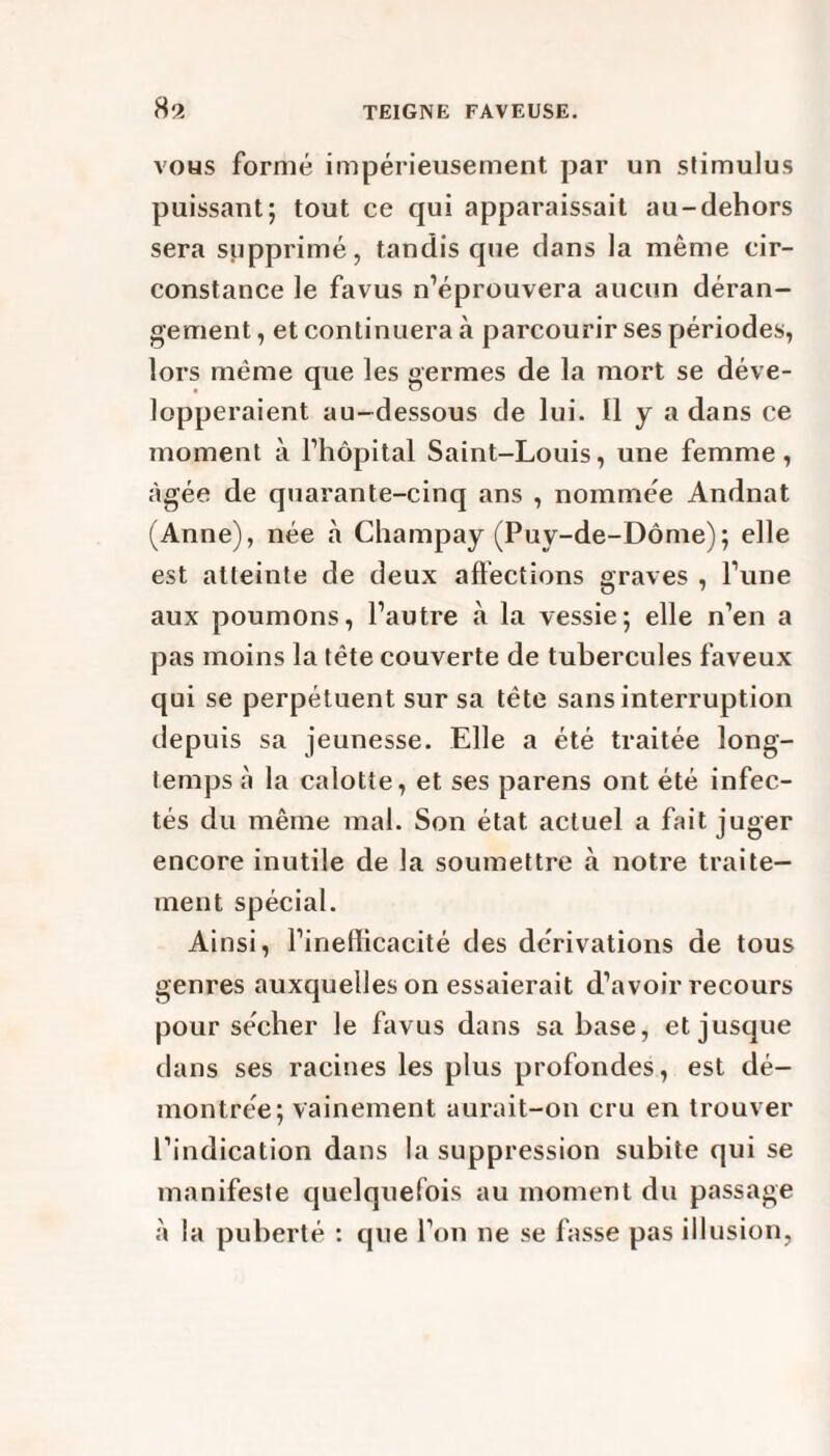 vous formé impérieusement par un stimulus puissant; tout ce qui apparaissait au-dehors sera supprimé, tandis que dans la même cir¬ constance le favus n’éprouvera aucun déran¬ gement , et continuera à parcourir ses périodes, lors même que les germes de la mort se déve¬ lopperaient au-dessous de lui. Il y a dans ce moment à l’hôpital Saint-Louis, une femme, âgée de quarante-cinq ans , nommée Andnat (Anne), née à Champay (Puy-de-Dôme); elle est atteinte de deux affections graves , l’une aux poumons, l’autre «à la vessie; elle n’en a pas moins la tête couverte de tubercules faveux qui se perpétuent sur sa tête sans interruption depuis sa jeunesse. Elle a été traitée long¬ temps à la calotte, et ses parens ont été infec¬ tés du même mal. Son état actuel a fait juger encore inutile de la soumettre à notre traite¬ ment spécial. Ainsi, l’inefficacité des dérivations de tous genres auxquelles on essaierait d’avoir recours pour sécher le favus dans sa base, et jusque dans ses racines les plus profondes, est dé¬ montrée; vainement aurait-on cru en trouver l’indication dans la suppression subite qui se manifeste quelquefois au moment du passage à la puberté : que l’on ne se fasse pas illusion,