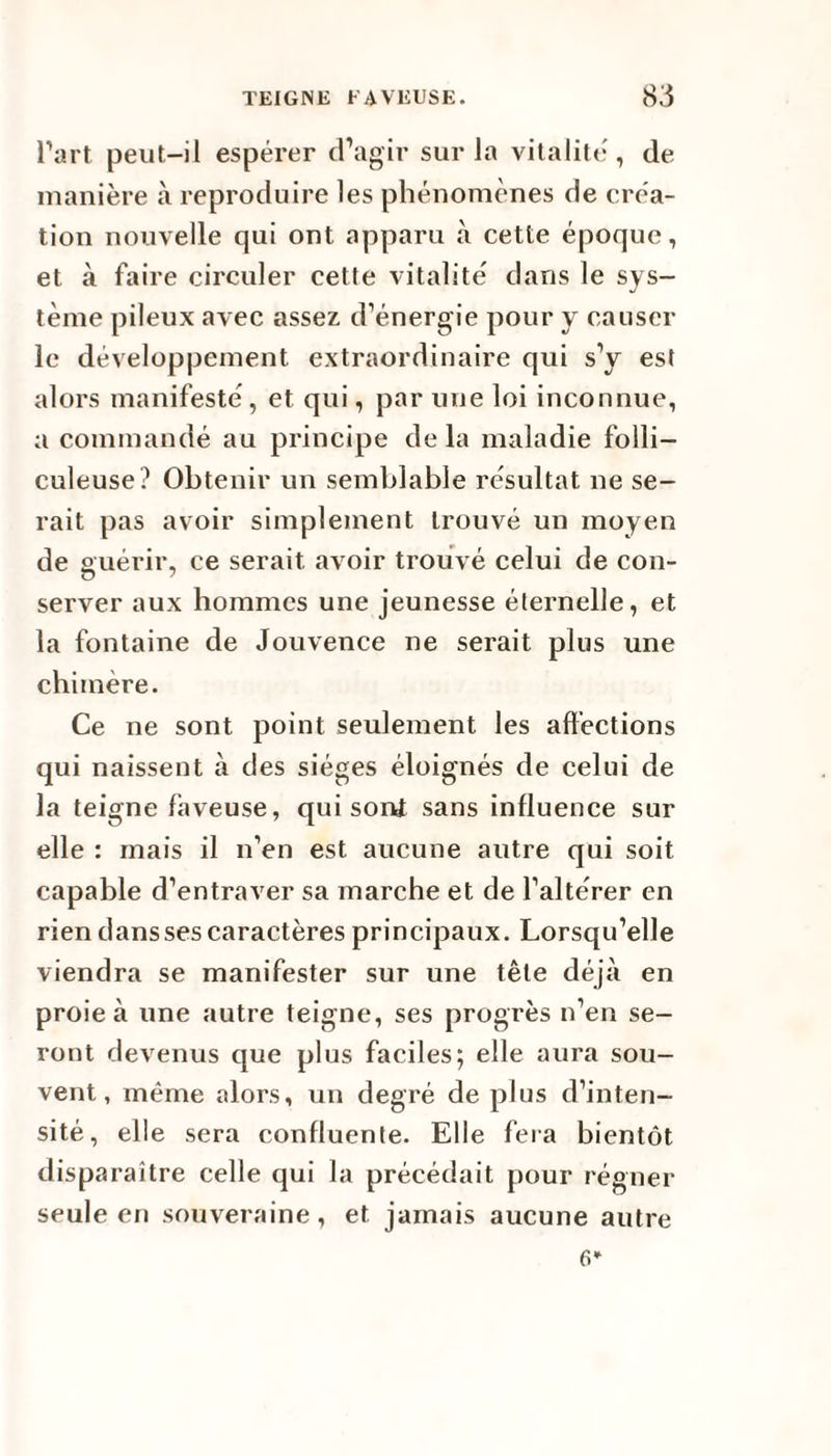 l’art peut-il espérer d’agir sur la vitalité, de manière à reproduire les phénomènes de créa¬ tion nouvelle qui ont apparu à cette époque, et à faire circuler cette vitalité dans le sys¬ tème pileux avec assez d’énergie pour y causer le développement extraordinaire qui s’y est alors manifesté, et qui, par une loi inconnue, a commandé au principe delà maladie folli- culeuse? Obtenir un semblable résultat ne se¬ rait pas avoir simplement trouvé un moyen de guérir, ce serait avoir trouvé celui de con¬ server aux hommes une jeunesse éternelle, et la fontaine de Jouvence ne serait plus une chimère. Ce ne sont point seulement les affections qui naissent à des sièges éloignés de celui de la teigne faveuse, qui sont sans influence sur elle : mais il n’en est aucune autre qui soit capable d’entraver sa marche et de l’altérer en rien dans ses caractères principaux. Lorsqu’elle viendra se manifester sur une tête déjà en proie à une autre teigne, ses progrès n’en se¬ ront devenus que plus faciles; elle aura sou¬ vent, même alors, un degré de plus d’inten¬ sité, elle sera confluente. Elle fera bientôt disparaître celle qui la précédait pour régner seule en souveraine, et jamais aucune autre 6*