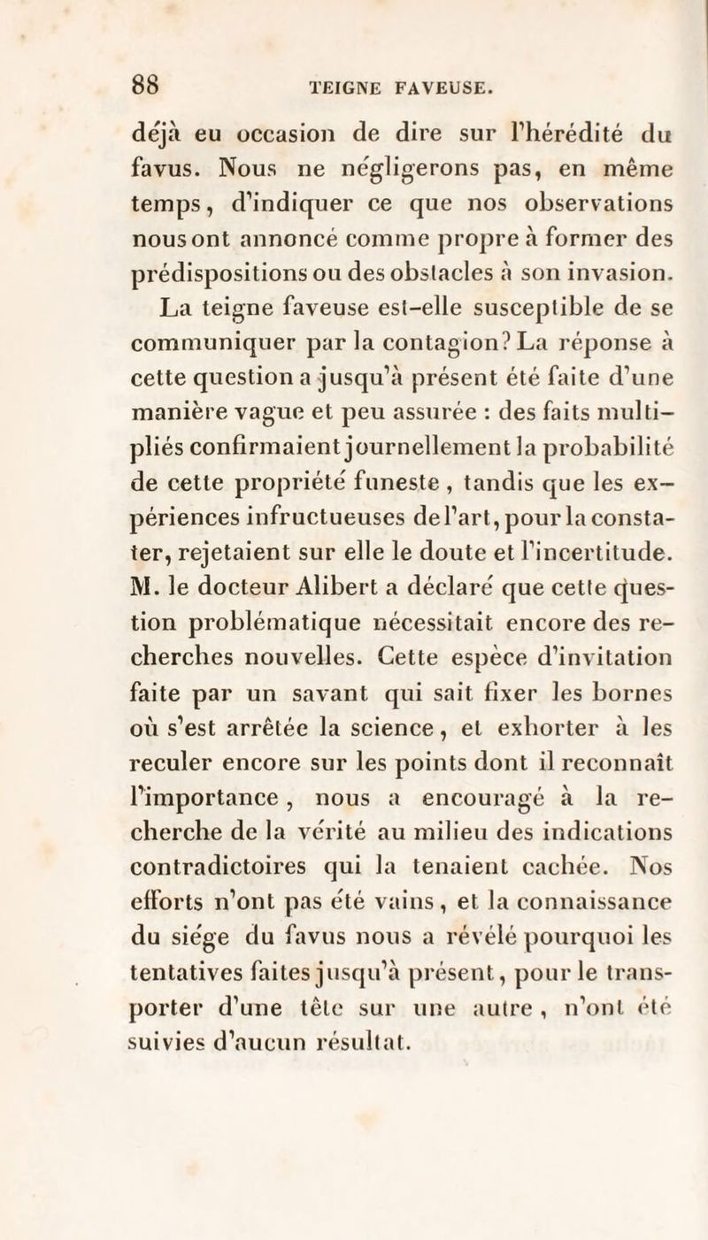 déjà eu occasion de dire sur l’hérédité du fa vus. Nous ne négligerons pas, en même temps, d’indiquer ce que nos observations nous ont annoncé comme propre à former des prédispositions ou des obslacles à son invasion. La teigne faveuse est-elle susceptible de se communiquer par la contagion? La réponse à cette question a jusqu’à présent été faite d’une manière vague et peu assurée : des faits multi¬ pliés confirmaient journellement la probabilité de cette propriété funeste , tandis que les ex¬ périences infructueuses de l’art, pour la consta¬ ter, rejetaient sur elle le doute et l’incertitude. M. le docteur Alibert a déclaré que cette ques¬ tion problématique nécessitait encore des re¬ cherches nouvelles. Cette espèce d’invitation faite par un savant qui sait fixer les bornes où s’est arrêtée la science, et exhorter à les reculer encore sur les points dont il reconnaît l’importance, nous a encouragé à la re¬ cherche de la vérité au milieu des indications contradictoires qui la tenaient cachée. Nos efforts n’ont pas été vains, et la connaissance du siège du favus nous a révélé pourquoi les tentatives faites jusqu’à présent, pour le trans¬ porter d’une tête sur une autre , n’ont été suivies d’aucun résultat.