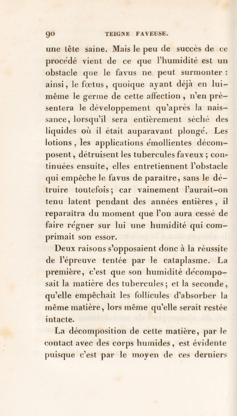 une tête saine. Mais le peu de succès de ce procédé vient de ce que l’humidité est un obstacle que le favus ne peut surmonter : ainsi, le fœtus, quoique ayant déjà en lui- même le germe de cette affection , n’en pré¬ sentera le développement qu’après la nais¬ sance, lorsqu’il sera entièrement séché des liquides où il était auparavant plongé. Les lotions , les applications émollientes décom¬ posent , détruisent les tubercules faveux ; con¬ tinuées ensuite, elles entretiennent l’obstacle qui empêche le favus de paraître, sans le dé¬ truire toutefois; car vainement l’aurait-on tenu latent pendant des années entières , il reparaîtra du moment que l’on aura cessé de faire régner sur lui une humidité qui com¬ primait son essor. Deux raisons s’opposaient donc à la réussite de l’épreuve tentée par le cataplasme. La première, c’est que son humidité décompo¬ sait la matière des tubercules; et la seconde, qu’elle empêchait les follicules d’absorber la même matière, lors même qu’elle serait restée intacte. La décomposition de celte matière, par le contact avec des corps humides, est évidente puisque c’est par le moyen de ces derniers