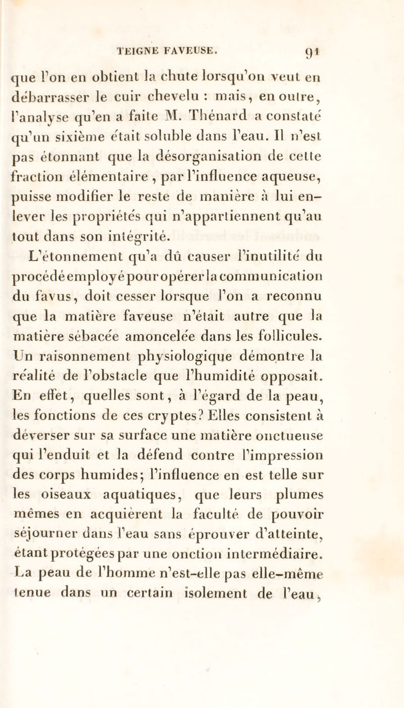 que l’on en obtient la chute lorsqu’on veut en debarrasser le cuir chevelu : mais, en outre, l’analyse qu’en a faite M. Thénard a constate' qu’un sixième était soluble dans l’eau. Il n’est pas étonnant que la désorganisation de cette fraction élémentaire , par l’influence aqueuse, puisse modifier le reste de manière à lui en¬ lever les propriétés qui n’appartiennent qu’au tout dans son intégrité. L’étonnement qu’a dû causer l’inutilité du procédé employé pour opérer la communication du favus, doit cesser lorsque l’on a reconnu que la matière faveuse n’était autre que la matière sébacée amoncelée dans les follicules. Un raisonnement physiologique démontre la réalité de l’obstacle que l’humidité opposait. En effet, quelles sont, à l’égard de la peau, les fonctions de ces cryptes? Elles consistent à déverser sur sa surface une matière onctueuse qui l’enduit et la défend contre l’impression des corps humides; l’influence en est telle sur les oiseaux aquatiques, que leurs plumes mêmes en acquièrent la faculté de pouvoir séjourner dans l’eau sans éprouver d’atteinte, étant protégées par une onction intermédiaire. La peau de l’homme n’est-elle pas elle-même tenue dans un certain isolement de l’eau,