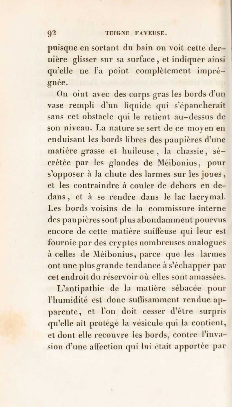 puisque en sortant du bain on voit cette der¬ nière glisser sur sa surface, et indiquer ainsi qu’elle ne l’a point complètement impré¬ gnée. On oint avec des corps gras les bords d’un vase rempli d’un liquide qui s’épancherait sans cet obstacle qui le retient au-dessus de son niveau. La nature se sert de ce moven en «/ enduisant les bords libres des paupières d’une matière grasse et huileuse, la chassie, sé¬ crétée par les glandes de Méibonius, pour s’opposer à la chute des larmes sur les joues, et les contraindre à couler de dehors en de¬ dans , et à se rendre dans le lac lacrymal. Les bords voisins de la commissure interne des paupières sont plus abondamment pourvus encore de cette matière suiffeuse qui leur est fournie par des cry ptes nombreuses analogues à celles de Méibonius, parce que les larmes ont une plus grande tendance à s’échapper par cet endroit du réservoir où elles sont amassées. L’antipathie de la matière sébacée pour l’humidité est donc suffisamment rendue ap¬ parente, et l’on doit cesser d’être surpris qu’elle ait protégé la vésicule qui la contient, et dont elle recouvre les bords, contre l’inva¬ sion d’une affection qui lui était apportée par