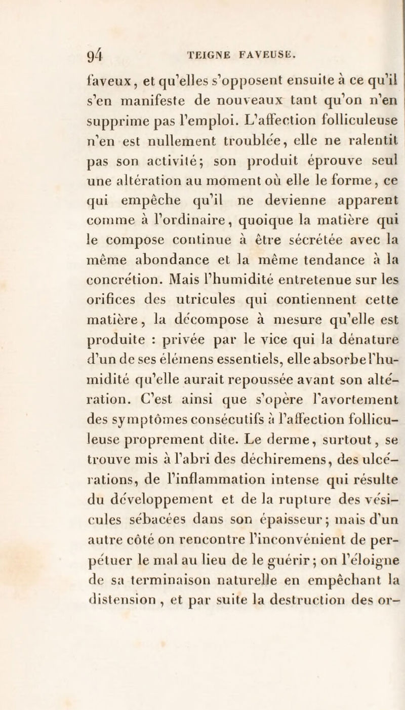 fiaveux, et qu’elles s’opposent ensuite à ce qu’il s’en manifeste de nouveaux tant qu’on n’en supprime pas l’emploi. L’affection folliculeuse n’en est nullement troublée, elle ne ralentit pas son activité; son produit éprouve seul une altération au moment où elle le forme, ce qui empêche qu’il ne devienne apparent comme à l’ordinaire, quoique la matière qui le compose continue à être sécrétée avec la même abondance et la même tendance à la concrétion. Mais l’humidité entretenue sur les orifices des utricules qui contiennent cette matière, la décompose à mesure qu’elle est produite : privée par le vice qui la dénature d’un de ses élémens essentiels, elle absorbe l'hu¬ midité qu’elle aurait repoussée avant son alté¬ ration. C’est ainsi que s’opère l’avortement des symptômes consécutifs à l’affection follicu¬ leuse proprement dite. Le derme, surtout, se trouve mis à l’abri des déchiremens, des ulcé¬ rations, de l’inflammation intense qui résulte du développement et de la rupture des vési¬ cules sébacées dans son épaisseur ; mais d’un autre côté on rencontre l’inconvénient de per¬ pétuer le mal au lieu de le guérir; on l’éloigne de sa terminaison naturelle en empêchant la distension , et par suite la destruction des or-